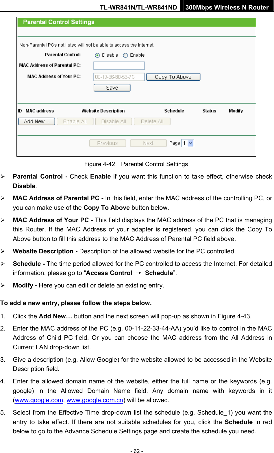 TL-WR841N/TL-WR841ND 300Mbps Wireless N Router - 62 -  Figure 4-42    Parental Control Settings ¾ Parental Control - Check Enable if you want this function to take effect, otherwise check Disable.  ¾ MAC Address of Parental PC - In this field, enter the MAC address of the controlling PC, or you can make use of the Copy To Above button below.   ¾ MAC Address of Your PC - This field displays the MAC address of the PC that is managing this Router. If the MAC Address of your adapter is registered, you can click the Copy To Above button to fill this address to the MAC Address of Parental PC field above.   ¾ Website Description - Description of the allowed website for the PC controlled.   ¾ Schedule - The time period allowed for the PC controlled to access the Internet. For detailed information, please go to “Access Control  → Schedule”.  ¾ Modify - Here you can edit or delete an existing entry.   To add a new entry, please follow the steps below. 1. Click the Add New… button and the next screen will pop-up as shown in Figure 4-43. 2.  Enter the MAC address of the PC (e.g. 00-11-22-33-44-AA) you’d like to control in the MAC Address of Child PC field. Or you can choose the MAC address from the All Address in Current LAN drop-down list. 3.  Give a description (e.g. Allow Google) for the website allowed to be accessed in the Website Description field. 4.  Enter the allowed domain name of the website, either the full name or the keywords (e.g. google) in the Allowed Domain Name field. Any domain name with keywords in it (www.google.com, www.google.com.cn) will be allowed. 5.  Select from the Effective Time drop-down list the schedule (e.g. Schedule_1) you want the entry to take effect. If there are not suitable schedules for you, click the Schedule  in red below to go to the Advance Schedule Settings page and create the schedule you need. 