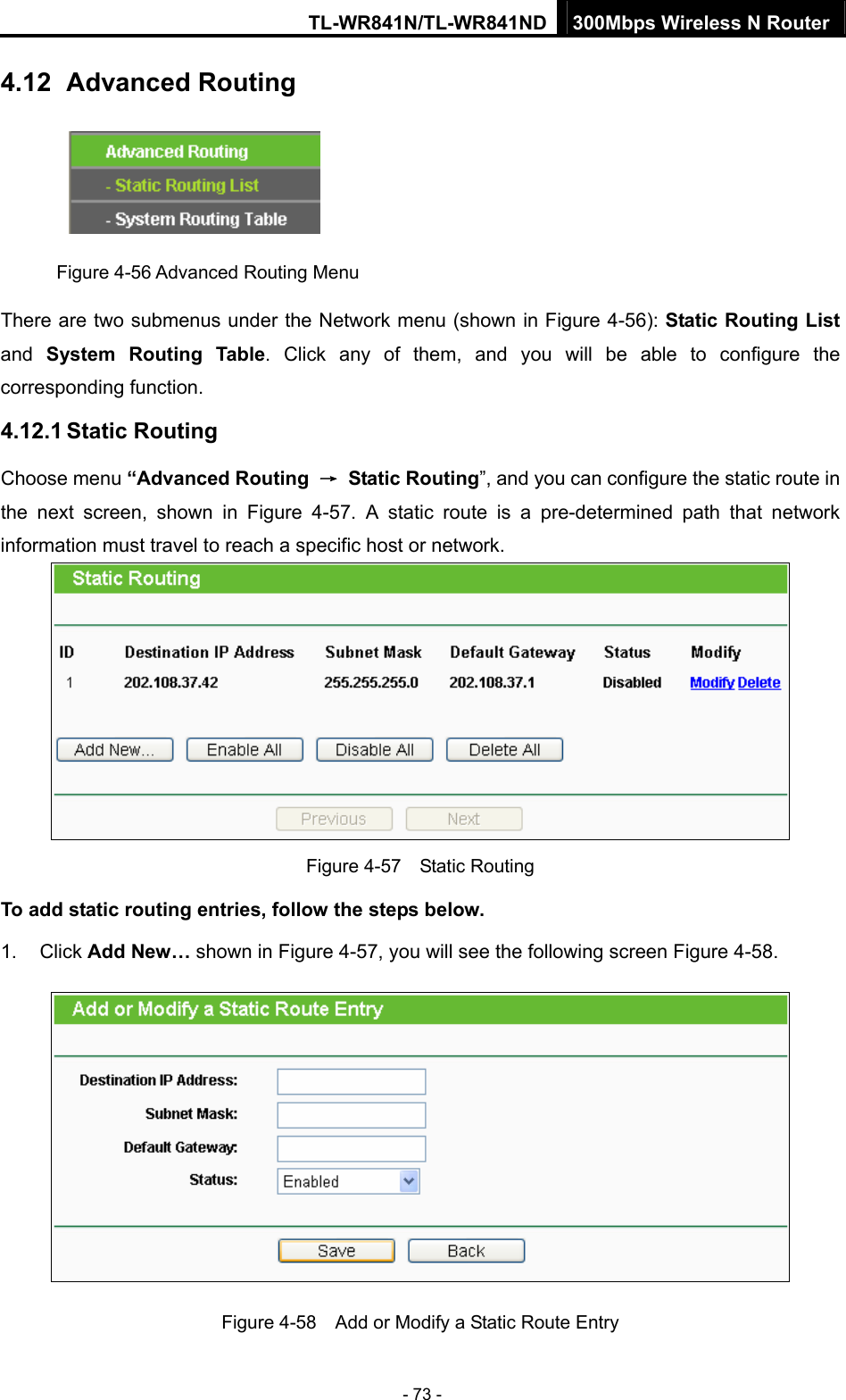 TL-WR841N/TL-WR841ND 300Mbps Wireless N Router - 73 - 4.12   Advanced Routing  Figure 4-56 Advanced Routing Menu There are two submenus under the Network menu (shown in Figure 4-56): Static Routing List and  System Routing Table. Click any of them, and you will be able to configure the corresponding function. 4.12.1 Static Routing Choose menu “Advanced Routing  → Static Routing”, and you can configure the static route in the next screen, shown in Figure 4-57. A static route is a pre-determined path that network information must travel to reach a specific host or network.  Figure 4-57  Static Routing To add static routing entries, follow the steps below. 1. Click Add New… shown in Figure 4-57, you will see the following screen Figure 4-58.   Figure 4-58    Add or Modify a Static Route Entry 