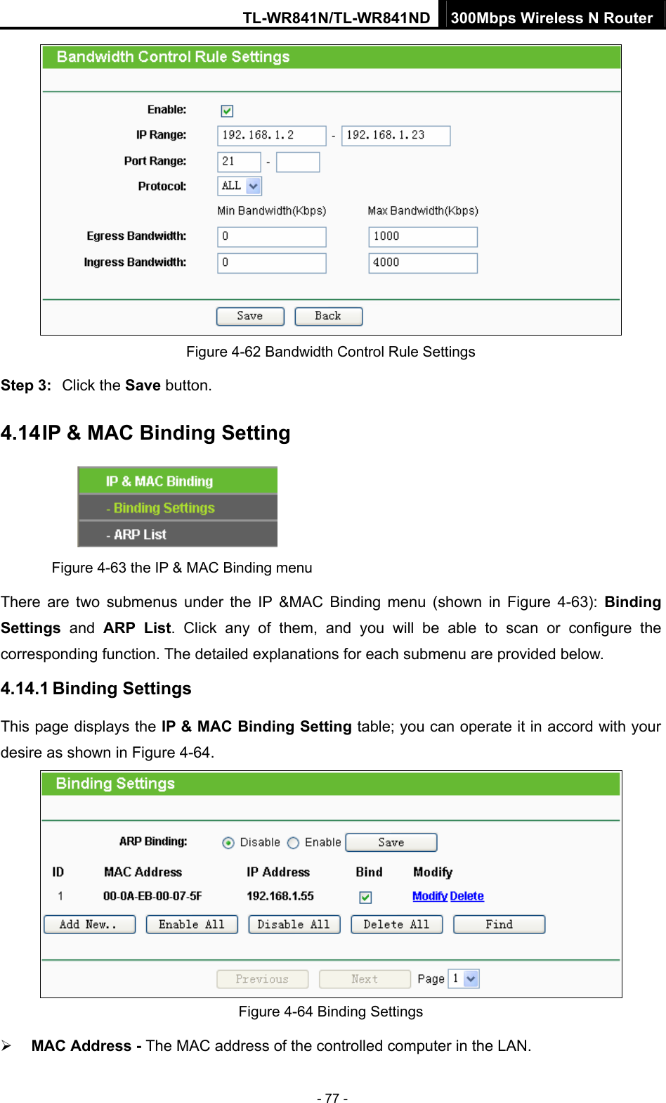 TL-WR841N/TL-WR841ND 300Mbps Wireless N Router - 77 -  Figure 4-62 Bandwidth Control Rule Settings Step 3:  Click the Save button. 4.14 IP &amp; MAC Binding Setting  Figure 4-63 the IP &amp; MAC Binding menu There are two submenus under the IP &amp;MAC Binding menu (shown in Figure 4-63):  Binding Settings  and ARP List. Click any of them, and you will be able to scan or configure the corresponding function. The detailed explanations for each submenu are provided below. 4.14.1 Binding Settings This page displays the IP &amp; MAC Binding Setting table; you can operate it in accord with your desire as shown in Figure 4-64.   Figure 4-64 Binding Settings ¾ MAC Address - The MAC address of the controlled computer in the LAN.   