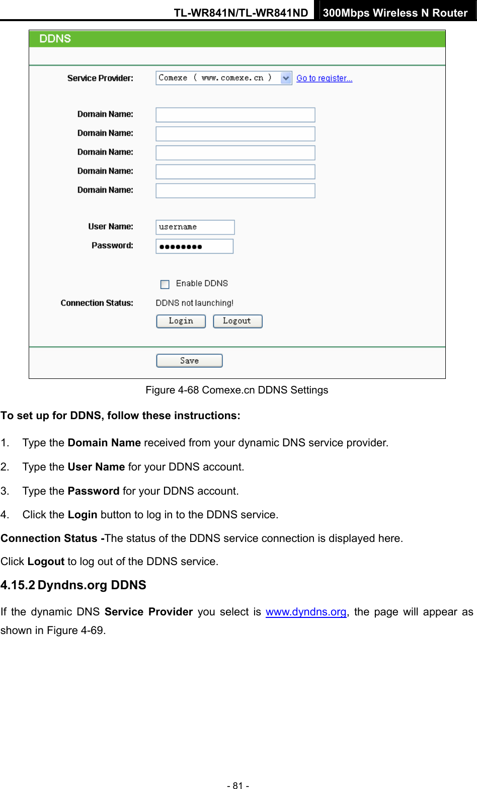 TL-WR841N/TL-WR841ND 300Mbps Wireless N Router - 81 -  Figure 4-68 Comexe.cn DDNS Settings To set up for DDNS, follow these instructions: 1. Type the Domain Name received from your dynamic DNS service provider.     2. Type the User Name for your DDNS account.   3. Type the Password for your DDNS account.   4. Click the Login button to log in to the DDNS service. Connection Status -The status of the DDNS service connection is displayed here. Click Logout to log out of the DDNS service.   4.15.2 Dyndns.org DDNS If the dynamic DNS Service Provider you select is www.dyndns.org, the page will appear as shown in Figure 4-69. 