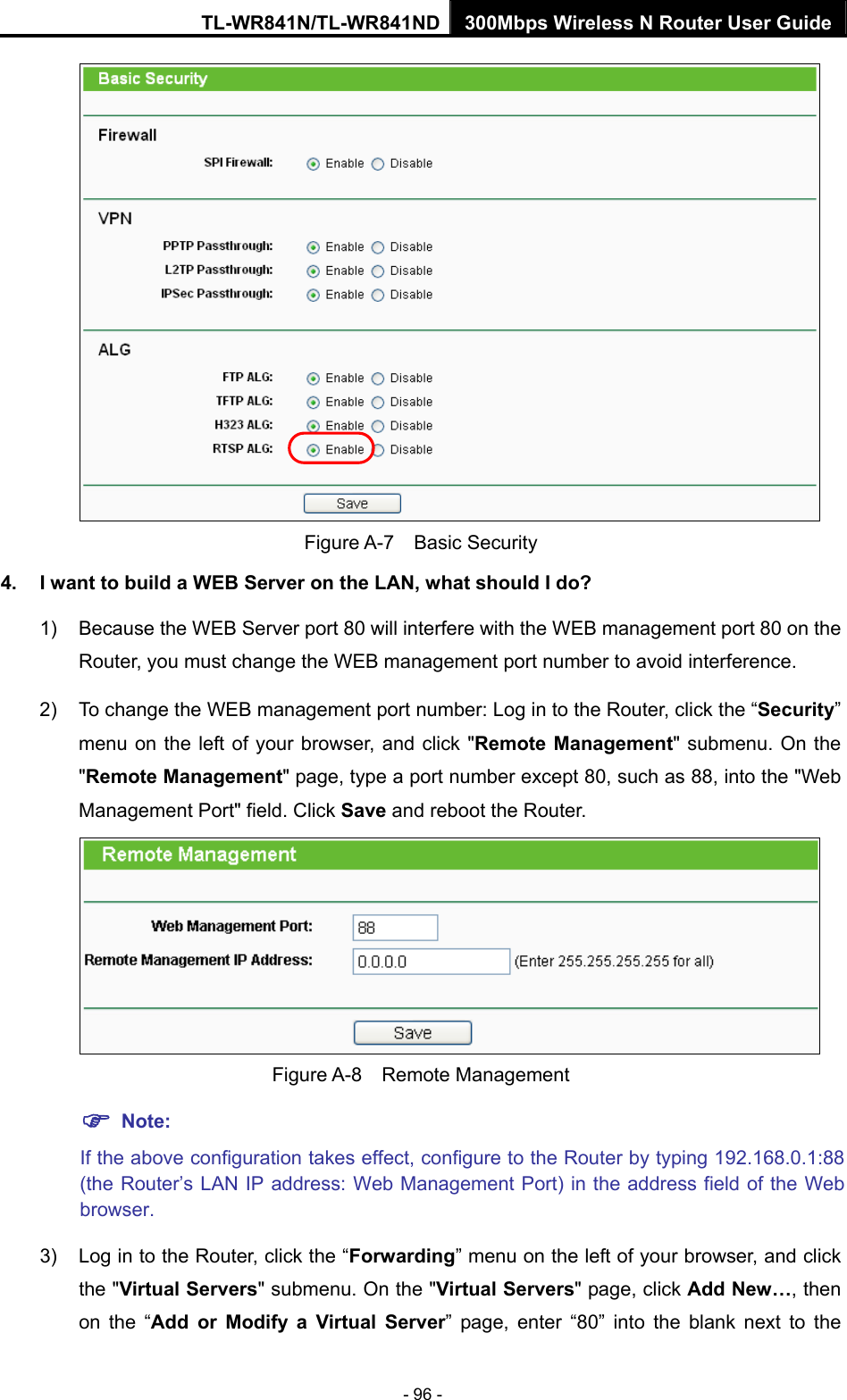 TL-WR841N/TL-WR841ND 300Mbps Wireless N Router User Guide - 96 -  Figure A-7  Basic Security 4.  I want to build a WEB Server on the LAN, what should I do? 1)  Because the WEB Server port 80 will interfere with the WEB management port 80 on the Router, you must change the WEB management port number to avoid interference. 2)  To change the WEB management port number: Log in to the Router, click the “Security” menu on the left of your browser, and click &quot;Remote Management&quot; submenu. On the &quot;Remote Management&quot; page, type a port number except 80, such as 88, into the &quot;Web Management Port&quot; field. Click Save and reboot the Router.  Figure A-8  Remote Management ) Note: If the above configuration takes effect, configure to the Router by typing 192.168.0.1:88 (the Router’s LAN IP address: Web Management Port) in the address field of the Web browser. 3)  Log in to the Router, click the “Forwarding” menu on the left of your browser, and click the &quot;Virtual Servers&quot; submenu. On the &quot;Virtual Servers&quot; page, click Add New…, then on the “Add or Modify a Virtual Server” page, enter “80” into the blank next to the 