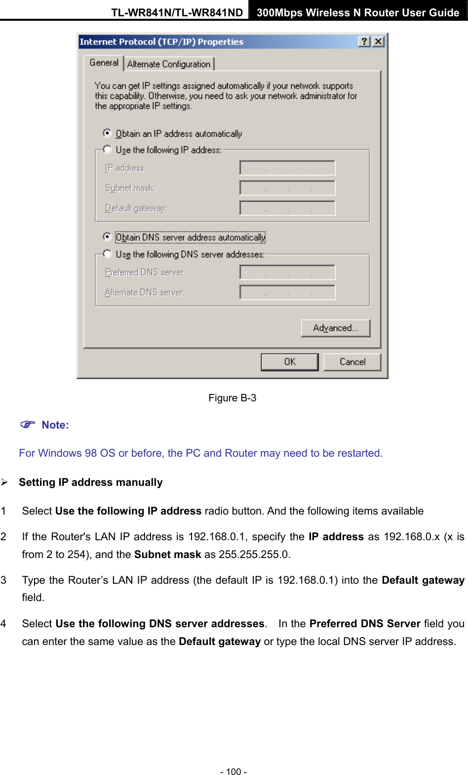 TL-WR841N/TL-WR841ND 300Mbps Wireless N Router User Guide - 100 -  Figure B-3 ) Note:  For Windows 98 OS or before, the PC and Router may need to be restarted. ¾ Setting IP address manually 1 Select Use the following IP address radio button. And the following items available 2  If the Router&apos;s LAN IP address is 192.168.0.1, specify the IP address as 192.168.0.x (x is from 2 to 254), and the Subnet mask as 255.255.255.0. 3  Type the Router’s LAN IP address (the default IP is 192.168.0.1) into the Default gateway field. 4 Select Use the following DNS server addresses.  In the Preferred DNS Server field you can enter the same value as the Default gateway or type the local DNS server IP address. 
