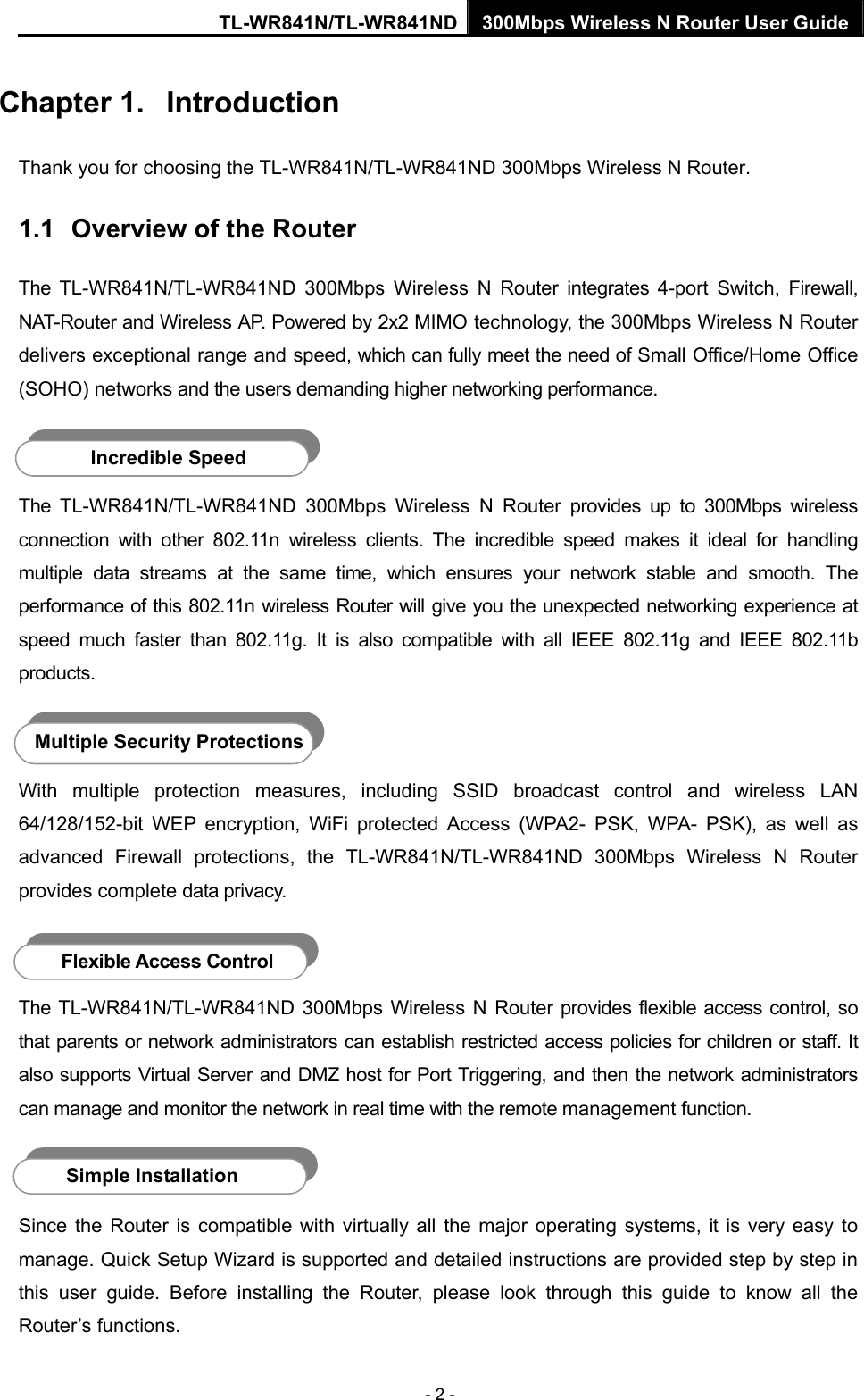 TL-WR841N/TL-WR841ND 300Mbps Wireless N Router User Guide - 2 - Chapter 1.  Introduction Thank you for choosing the TL-WR841N/TL-WR841ND 300Mbps Wireless N Router. 1.1  Overview of the Router The TL-WR841N/TL-WR841ND 300Mbps Wireless N Router integrates 4-port Switch, Firewall, NAT-Router and Wireless AP. Powered by 2x2 MIMO technology, the 300Mbps Wireless N Router delivers exceptional range and speed, which can fully meet the need of Small Office/Home Office (SOHO) networks and the users demanding higher networking performance.  The TL-WR841N/TL-WR841ND 300Mbps Wireless N Router provides up to 300Mbps wireless connection with other 802.11n wireless clients. The incredible speed makes it ideal for handling multiple data streams at the same time, which ensures your network stable and smooth. The performance of this 802.11n wireless Router will give you the unexpected networking experience at speed much faster than 802.11g. It is also compatible with all IEEE 802.11g and IEEE 802.11b products.  With multiple protection measures, including SSID broadcast control and wireless LAN 64/128/152-bit WEP encryption, WiFi protected Access (WPA2- PSK, WPA- PSK), as well as advanced Firewall protections, the TL-WR841N/TL-WR841ND 300Mbps Wireless N Router provides complete data privacy.    The TL-WR841N/TL-WR841ND 300Mbps Wireless N Router provides flexible access control, so that parents or network administrators can establish restricted access policies for children or staff. It also supports Virtual Server and DMZ host for Port Triggering, and then the network administrators can manage and monitor the network in real time with the remote management function.    Since the Router is compatible with virtually all the major operating systems, it is very easy to manage. Quick Setup Wizard is supported and detailed instructions are provided step by step in this user guide. Before installing the Router, please look through this guide to know all the Router’s functions. Incredible Speed Multiple Security Protections Flexible Access Control Simple Installation 