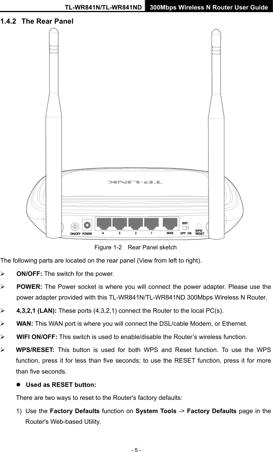 TL-WR841N/TL-WR841ND 300Mbps Wireless N Router User Guide - 5 - 1.4.2  The Rear Panel  Figure 1-2    Rear Panel sketch The following parts are located on the rear panel (View from left to right). ¾ ON/OFF: The switch for the power. ¾ POWER: The Power socket is where you will connect the power adapter. Please use the power adapter provided with this TL-WR841N/TL-WR841ND 300Mbps Wireless N Router. ¾ 4,3,2,1 (LAN): These ports (4,3,2,1) connect the Router to the local PC(s). ¾ WAN: This WAN port is where you will connect the DSL/cable Modem, or Ethernet. ¾ WIFI ON/OFF: This switch is used to enable/disable the Router’s wireless function. ¾ WPS/RESET:  This button is used for both WPS and Reset function. To use the WPS function, press it for less than five seconds; to use the RESET function, press it for more than five seconds.   z Used as RESET button: There are two ways to reset to the Router&apos;s factory defaults: 1) Use the Factory Defaults function on System Tools -&gt; Factory Defaults page in the Router&apos;s Web-based Utility. 