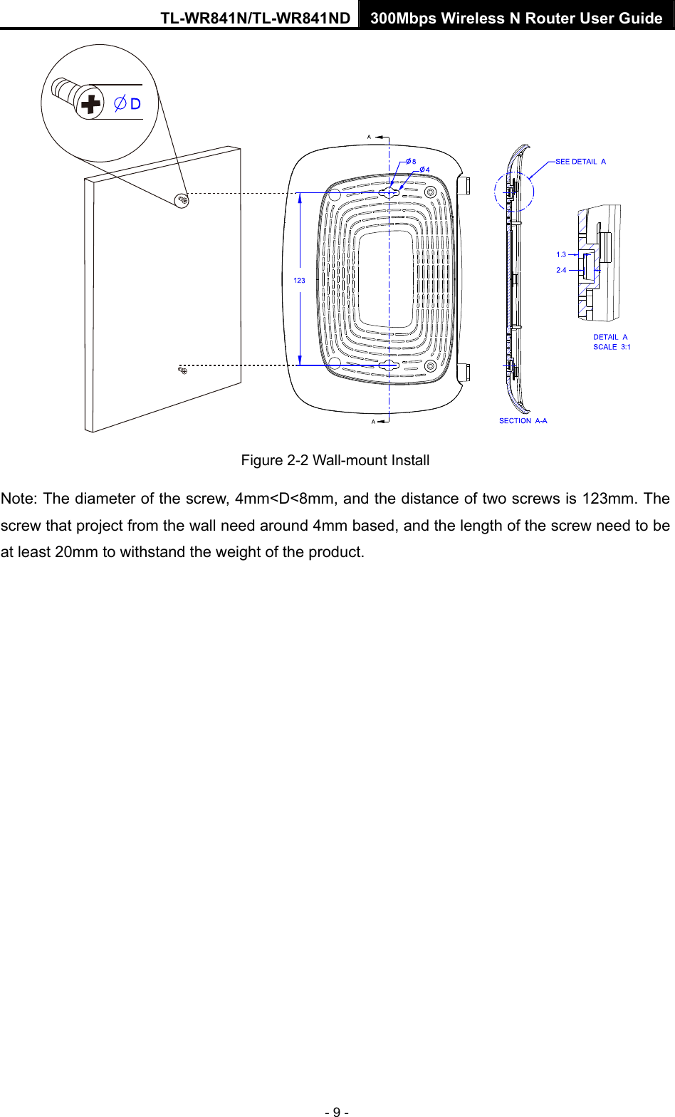 TL-WR841N/TL-WR841ND 300Mbps Wireless N Router User Guide - 9 -  Figure 2-2 Wall-mount Install Note: The diameter of the screw, 4mm&lt;D&lt;8mm, and the distance of two screws is 123mm. The screw that project from the wall need around 4mm based, and the length of the screw need to be at least 20mm to withstand the weight of the product. 