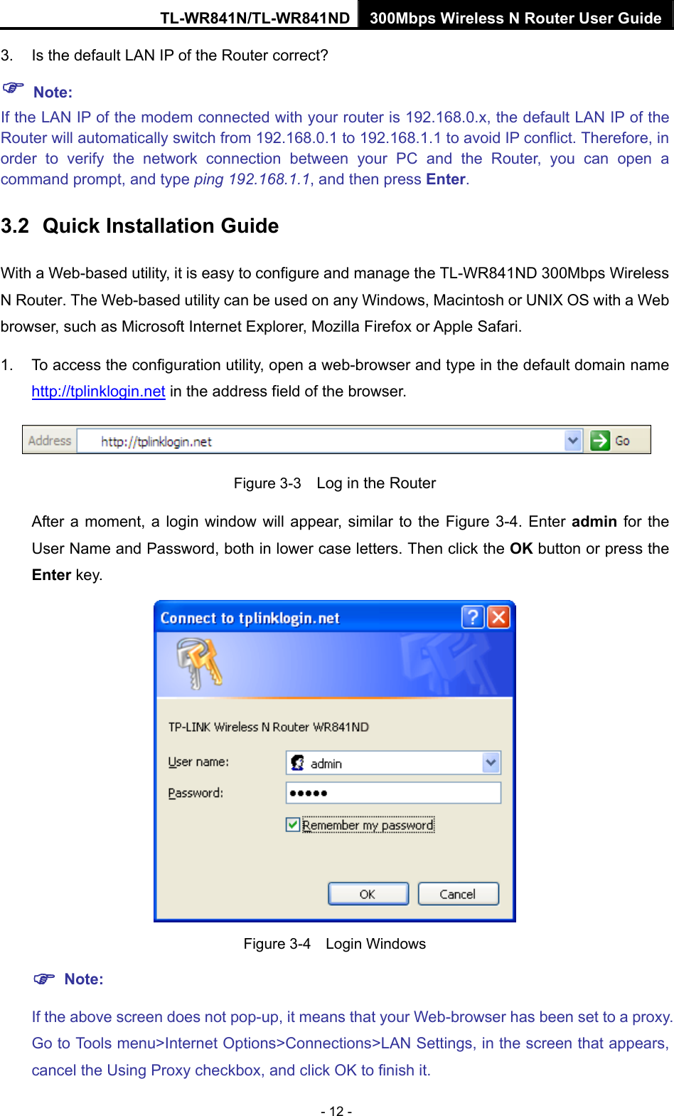 TL-WR841N/TL-WR841ND 300Mbps Wireless N Router User Guide - 12 - 3.  Is the default LAN IP of the Router correct? ) Note:  If the LAN IP of the modem connected with your router is 192.168.0.x, the default LAN IP of the Router will automatically switch from 192.168.0.1 to 192.168.1.1 to avoid IP conflict. Therefore, in order to verify the network connection between your PC and the Router, you can open a command prompt, and type ping 192.168.1.1, and then press Enter. 3.2  Quick Installation Guide With a Web-based utility, it is easy to configure and manage the TL-WR841ND 300Mbps Wireless N Router. The Web-based utility can be used on any Windows, Macintosh or UNIX OS with a Web browser, such as Microsoft Internet Explorer, Mozilla Firefox or Apple Safari. 1.  To access the configuration utility, open a web-browser and type in the default domain name http://tplinklogin.net in the address field of the browser.  Figure 3-3    Log in the Router After a moment, a login window will appear, similar to the Figure 3-4. Enter admin for the User Name and Password, both in lower case letters. Then click the OK button or press the Enter key.  Figure 3-4  Login Windows ) Note: If the above screen does not pop-up, it means that your Web-browser has been set to a proxy. Go to Tools menu&gt;Internet Options&gt;Connections&gt;LAN Settings, in the screen that appears, cancel the Using Proxy checkbox, and click OK to finish it. 