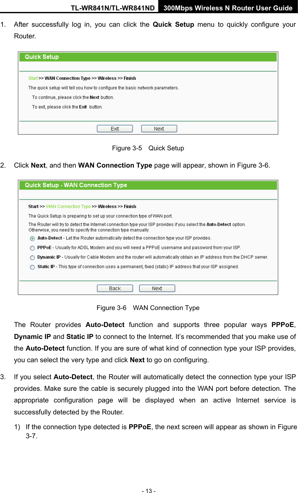 TL-WR841N/TL-WR841ND 300Mbps Wireless N Router User Guide - 13 - 1.  After successfully log in, you can click the Quick Setup menu to quickly configure your Router.   Figure 3-5    Quick Setup 2. Click Next, and then WAN Connection Type page will appear, shown in Figure 3-6.  Figure 3-6    WAN Connection Type The Router provides Auto-Detect function and supports three popular ways PPPoE, Dynamic IP and Static IP to connect to the Internet. It’s recommended that you make use of the Auto-Detect function. If you are sure of what kind of connection type your ISP provides, you can select the very type and click Next to go on configuring. 3.  If you select Auto-Detect, the Router will automatically detect the connection type your ISP provides. Make sure the cable is securely plugged into the WAN port before detection. The appropriate configuration page will be displayed when an active Internet service is successfully detected by the Router. 1) If the connection type detected is PPPoE, the next screen will appear as shown in Figure 3-7. 