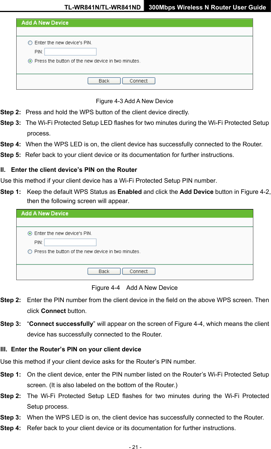 TL-WR841N/TL-WR841ND 300Mbps Wireless N Router User Guide - 21 -  Figure 4-3 Add A New Device Step 2:  Press and hold the WPS button of the client device directly.   Step 3:  The Wi-Fi Protected Setup LED flashes for two minutes during the Wi-Fi Protected Setup process.  Step 4:  When the WPS LED is on, the client device has successfully connected to the Router.   Step 5:  Refer back to your client device or its documentation for further instructions.   II.  Enter the client device’s PIN on the Router Use this method if your client device has a Wi-Fi Protected Setup PIN number. Step 1:  Keep the default WPS Status as Enabled and click the Add Device button in Figure 4-2, then the following screen will appear.    Figure 4-4  Add A New Device Step 2:  Enter the PIN number from the client device in the field on the above WPS screen. Then click Connect button. Step 3:  “Connect successfully” will appear on the screen of Figure 4-4, which means the client device has successfully connected to the Router. III.  Enter the Router’s PIN on your client device Use this method if your client device asks for the Router’s PIN number.   Step 1:  On the client device, enter the PIN number listed on the Router’s Wi-Fi Protected Setup screen. (It is also labeled on the bottom of the Router.) Step 2:  The Wi-Fi Protected Setup LED flashes for two minutes during the Wi-Fi Protected Setup process.   Step 3:  When the WPS LED is on, the client device has successfully connected to the Router.   Step 4:  Refer back to your client device or its documentation for further instructions.   