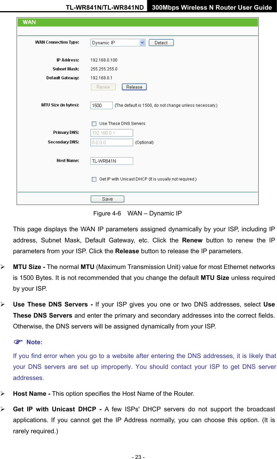TL-WR841N/TL-WR841ND 300Mbps Wireless N Router User Guide - 23 -  Figure 4-6    WAN – Dynamic IP This page displays the WAN IP parameters assigned dynamically by your ISP, including IP address, Subnet Mask, Default Gateway, etc. Click the Renew button to renew the IP parameters from your ISP. Click the Release button to release the IP parameters. ¾ MTU Size - The normal MTU (Maximum Transmission Unit) value for most Ethernet networks is 1500 Bytes. It is not recommended that you change the default MTU Size unless required by your ISP.   ¾ Use These DNS Servers - If your ISP gives you one or two DNS addresses, select Use These DNS Servers and enter the primary and secondary addresses into the correct fields. Otherwise, the DNS servers will be assigned dynamically from your ISP.   ) Note: If you find error when you go to a website after entering the DNS addresses, it is likely that your DNS servers are set up improperly. You should contact your ISP to get DNS server addresses.  ¾ Host Name - This option specifies the Host Name of the Router. ¾ Get IP with Unicast DHCP - A few ISPs&apos; DHCP servers do not support the broadcast applications. If you cannot get the IP Address normally, you can choose this option. (It is rarely required.) 