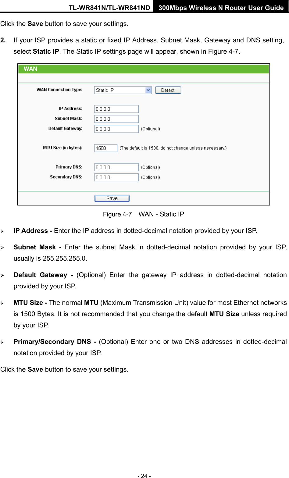 TL-WR841N/TL-WR841ND 300Mbps Wireless N Router User Guide - 24 - Click the Save button to save your settings. 2.  If your ISP provides a static or fixed IP Address, Subnet Mask, Gateway and DNS setting, select Static IP. The Static IP settings page will appear, shown in Figure 4-7.  Figure 4-7    WAN - Static IP ¾ IP Address - Enter the IP address in dotted-decimal notation provided by your ISP. ¾ Subnet Mask - Enter the subnet Mask in dotted-decimal notation provided by your ISP, usually is 255.255.255.0. ¾ Default Gateway - (Optional) Enter the gateway IP address in dotted-decimal notation provided by your ISP. ¾ MTU Size - The normal MTU (Maximum Transmission Unit) value for most Ethernet networks is 1500 Bytes. It is not recommended that you change the default MTU Size unless required by your ISP.   ¾ Primary/Secondary DNS - (Optional) Enter one or two DNS addresses in dotted-decimal notation provided by your ISP. Click the Save button to save your settings. 