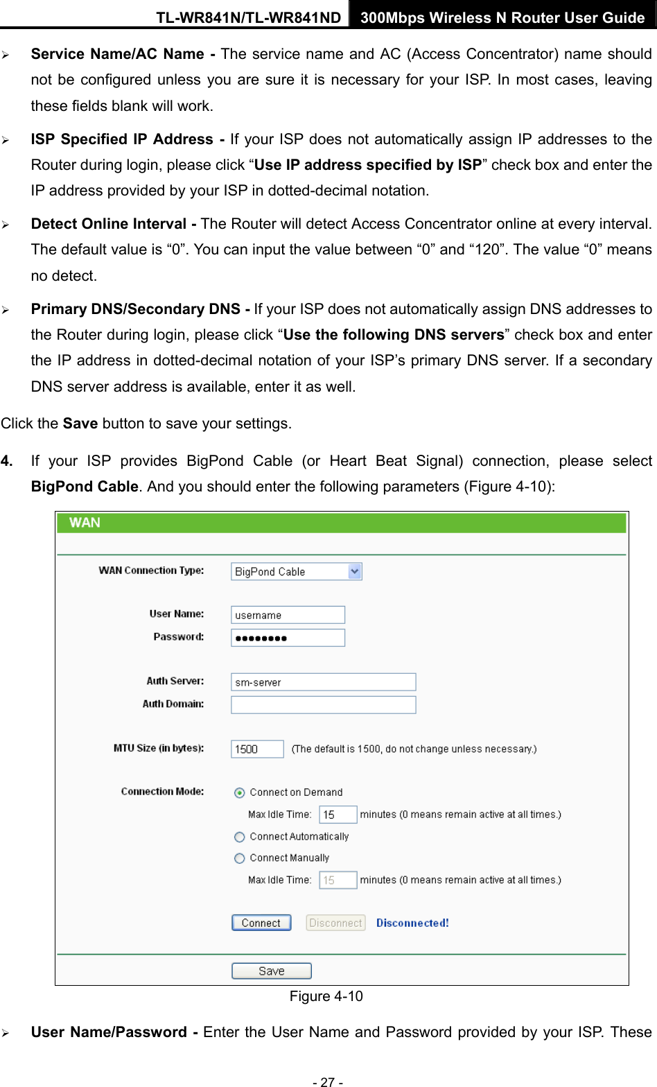 TL-WR841N/TL-WR841ND 300Mbps Wireless N Router User Guide - 27 - ¾ Service Name/AC Name - The service name and AC (Access Concentrator) name should not be configured unless you are sure it is necessary for your ISP. In most cases, leaving these fields blank will work. ¾ ISP Specified IP Address - If your ISP does not automatically assign IP addresses to the Router during login, please click “Use IP address specified by ISP” check box and enter the IP address provided by your ISP in dotted-decimal notation. ¾ Detect Online Interval - The Router will detect Access Concentrator online at every interval. The default value is “0”. You can input the value between “0” and “120”. The value “0” means no detect. ¾ Primary DNS/Secondary DNS - If your ISP does not automatically assign DNS addresses to the Router during login, please click “Use the following DNS servers” check box and enter the IP address in dotted-decimal notation of your ISP’s primary DNS server. If a secondary DNS server address is available, enter it as well. Click the Save button to save your settings. 4.  If your ISP provides BigPond Cable (or Heart Beat Signal) connection, please select BigPond Cable. And you should enter the following parameters (Figure 4-10):  Figure 4-10 ¾ User Name/Password - Enter the User Name and Password provided by your ISP. These 