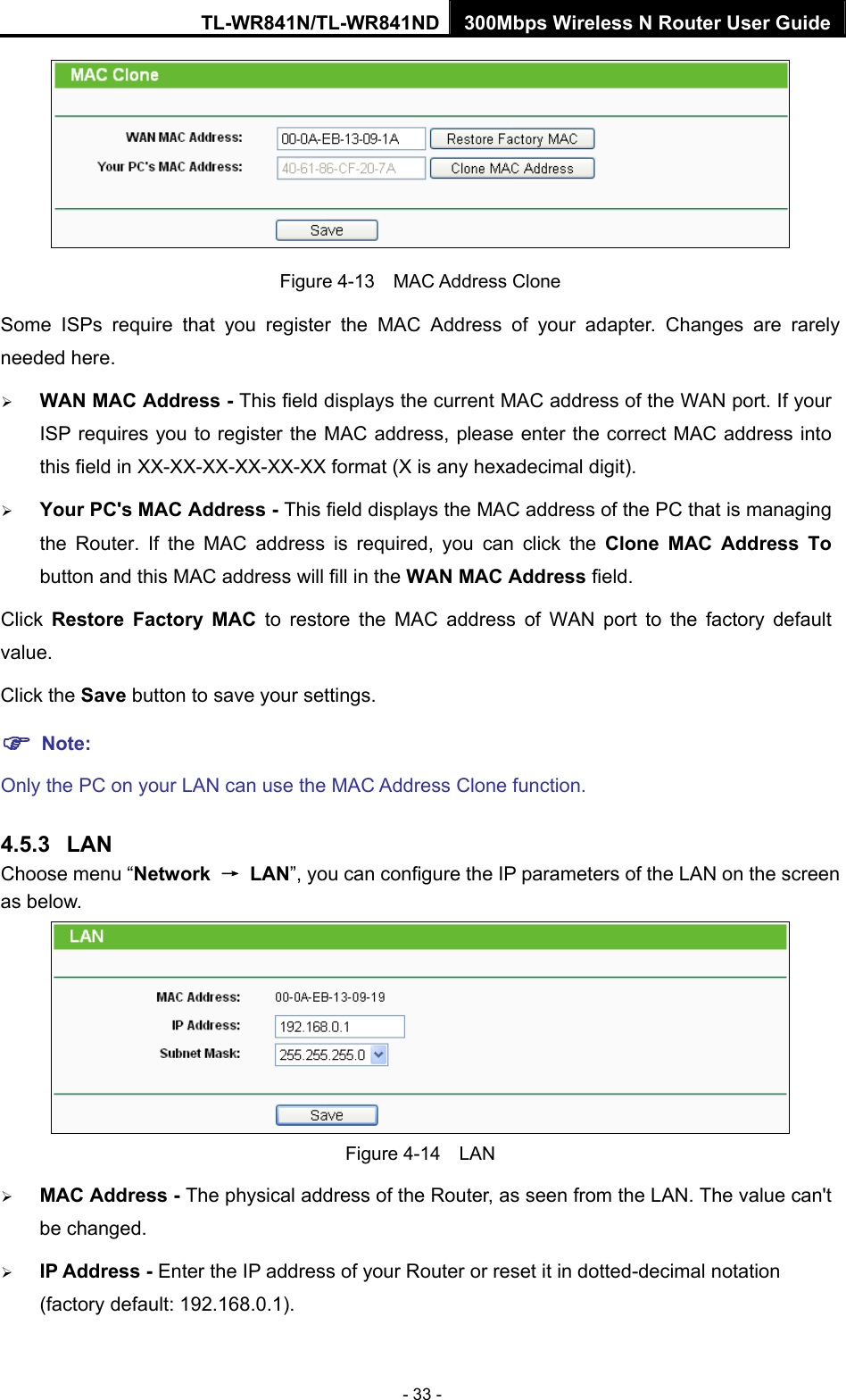 TL-WR841N/TL-WR841ND 300Mbps Wireless N Router User Guide - 33 -  Figure 4-13  MAC Address Clone Some ISPs require that you register the MAC Address of your adapter. Changes are rarely needed here. ¾ WAN MAC Address - This field displays the current MAC address of the WAN port. If your ISP requires you to register the MAC address, please enter the correct MAC address into this field in XX-XX-XX-XX-XX-XX format (X is any hexadecimal digit).   ¾ Your PC&apos;s MAC Address - This field displays the MAC address of the PC that is managing the Router. If the MAC address is required, you can click the Clone MAC Address To button and this MAC address will fill in the WAN MAC Address field. Click  Restore Factory MAC to restore the MAC address of WAN port to the factory default value. Click the Save button to save your settings. ) Note:  Only the PC on your LAN can use the MAC Address Clone function. 4.5.3  LAN Choose menu “Network  → LAN”, you can configure the IP parameters of the LAN on the screen as below.  Figure 4-14  LAN ¾ MAC Address - The physical address of the Router, as seen from the LAN. The value can&apos;t be changed. ¾ IP Address - Enter the IP address of your Router or reset it in dotted-decimal notation (factory default: 192.168.0.1). 