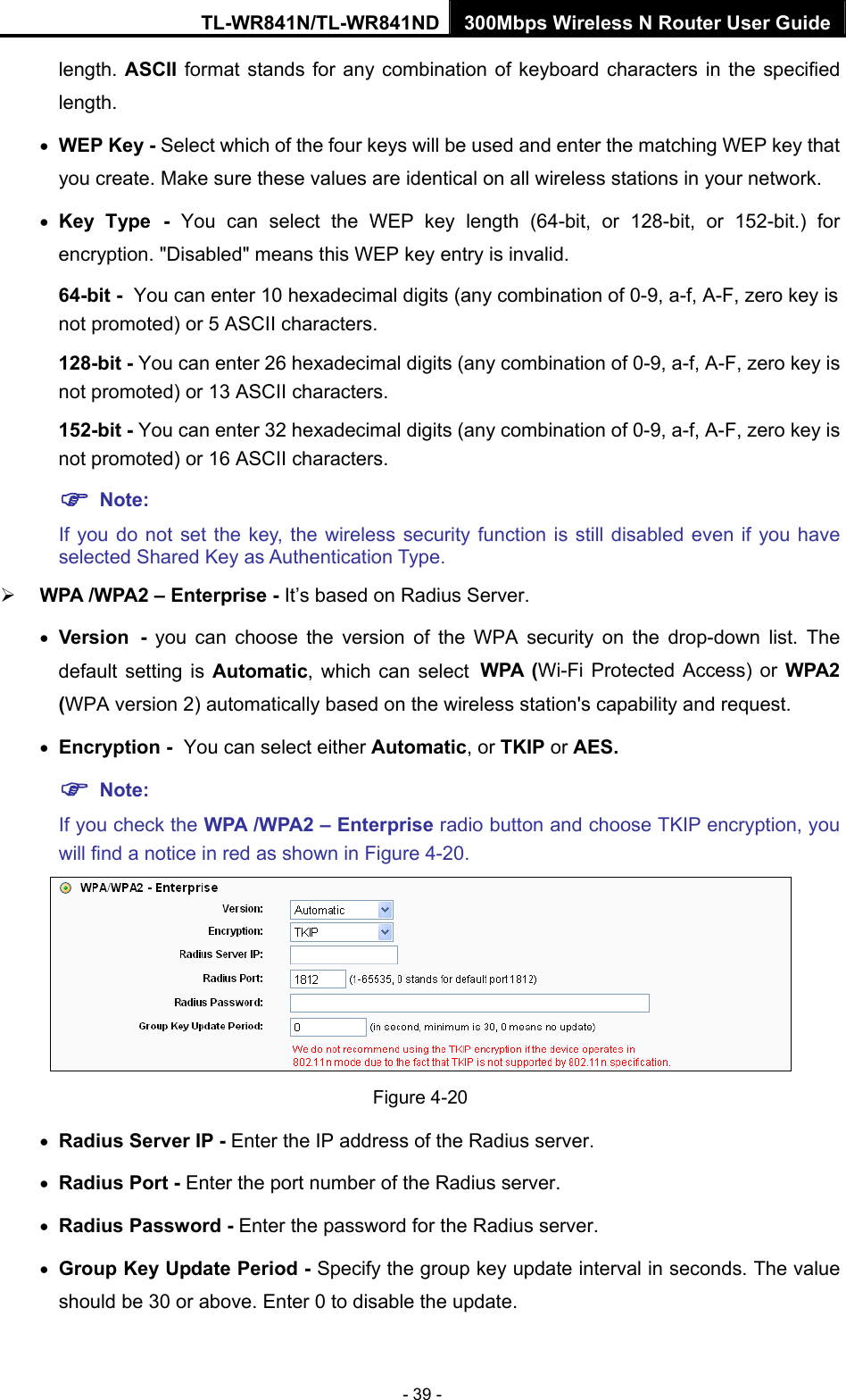 TL-WR841N/TL-WR841ND 300Mbps Wireless N Router User Guide - 39 - length. ASCII format stands for any combination of keyboard characters in the specified length.  • WEP Key - Select which of the four keys will be used and enter the matching WEP key that you create. Make sure these values are identical on all wireless stations in your network.   • Key Type - You can select the WEP key length (64-bit, or 128-bit, or 152-bit.) for encryption. &quot;Disabled&quot; means this WEP key entry is invalid. 64-bit - You can enter 10 hexadecimal digits (any combination of 0-9, a-f, A-F, zero key is not promoted) or 5 ASCII characters.   128-bit - You can enter 26 hexadecimal digits (any combination of 0-9, a-f, A-F, zero key is not promoted) or 13 ASCII characters.   152-bit - You can enter 32 hexadecimal digits (any combination of 0-9, a-f, A-F, zero key is not promoted) or 16 ASCII characters.   ) Note:  If you do not set the key, the wireless security function is still disabled even if you have selected Shared Key as Authentication Type.   ¾ WPA /WPA2 – Enterprise - It’s based on Radius Server. • Version - you can choose the version of the WPA security on the drop-down list. The default setting is Automatic, which can select WPA (Wi-Fi Protected Access) or WPA2 (WPA version 2) automatically based on the wireless station&apos;s capability and request. • Encryption - You can select either Automatic, or TKIP or AES. ) Note: If you check the WPA /WPA2 – Enterprise radio button and choose TKIP encryption, you will find a notice in red as shown in Figure 4-20.  Figure 4-20 • Radius Server IP - Enter the IP address of the Radius server. • Radius Port - Enter the port number of the Radius server. • Radius Password - Enter the password for the Radius server. • Group Key Update Period - Specify the group key update interval in seconds. The value should be 30 or above. Enter 0 to disable the update. 