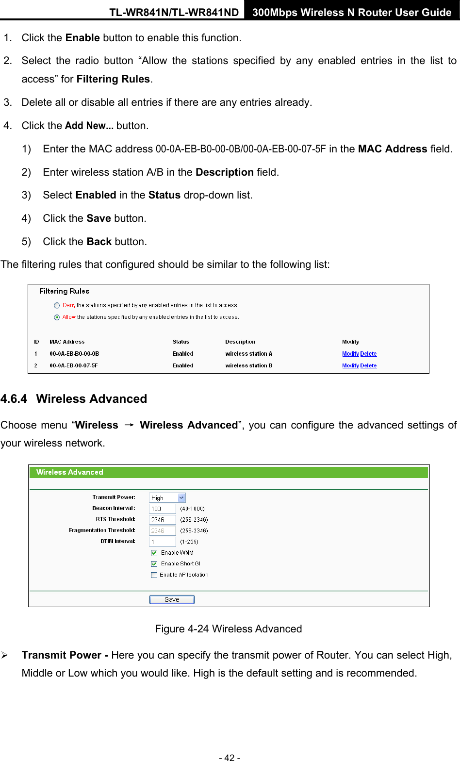 TL-WR841N/TL-WR841ND 300Mbps Wireless N Router User Guide - 42 - 1. Click the Enable button to enable this function. 2.  Select the radio button “Allow the stations specified by any enabled entries in the list to access” for Filtering Rules. 3.  Delete all or disable all entries if there are any entries already. 4. Click the Add New... button.  1)  Enter the MAC address 00-0A-EB-B0-00-0B/00-0A-EB-00-07-5F in the MAC Address field. 2)  Enter wireless station A/B in the Description field. 3) Select Enabled in the Status drop-down list. 4) Click the Save button. 5) Click the Back button. The filtering rules that configured should be similar to the following list:  4.6.4  Wireless Advanced Choose menu “Wireless  → Wireless Advanced”, you can configure the advanced settings of your wireless network.  Figure 4-24 Wireless Advanced ¾ Transmit Power - Here you can specify the transmit power of Router. You can select High, Middle or Low which you would like. High is the default setting and is recommended. 