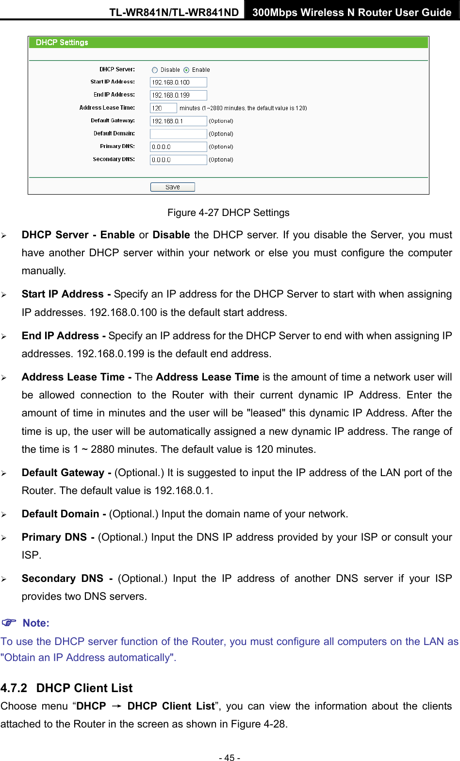 TL-WR841N/TL-WR841ND 300Mbps Wireless N Router User Guide - 45 -  Figure 4-27 DHCP Settings ¾ DHCP Server - Enable or Disable the DHCP server. If you disable the Server, you must have another DHCP server within your network or else you must configure the computer manually. ¾ Start IP Address - Specify an IP address for the DHCP Server to start with when assigning IP addresses. 192.168.0.100 is the default start address. ¾ End IP Address - Specify an IP address for the DHCP Server to end with when assigning IP addresses. 192.168.0.199 is the default end address. ¾ Address Lease Time - The Address Lease Time is the amount of time a network user will be allowed connection to the Router with their current dynamic IP Address. Enter the amount of time in minutes and the user will be &quot;leased&quot; this dynamic IP Address. After the time is up, the user will be automatically assigned a new dynamic IP address. The range of the time is 1 ~ 2880 minutes. The default value is 120 minutes. ¾ Default Gateway - (Optional.) It is suggested to input the IP address of the LAN port of the Router. The default value is 192.168.0.1. ¾ Default Domain - (Optional.) Input the domain name of your network. ¾ Primary DNS - (Optional.) Input the DNS IP address provided by your ISP or consult your ISP. ¾ Secondary DNS - (Optional.) Input the IP address of another DNS server if your ISP provides two DNS servers. ) Note: To use the DHCP server function of the Router, you must configure all computers on the LAN as &quot;Obtain an IP Address automatically&quot;. 4.7.2  DHCP Client List Choose menu “DHCP  → DHCP Client List”, you can view the information about the clients attached to the Router in the screen as shown in Figure 4-28. 