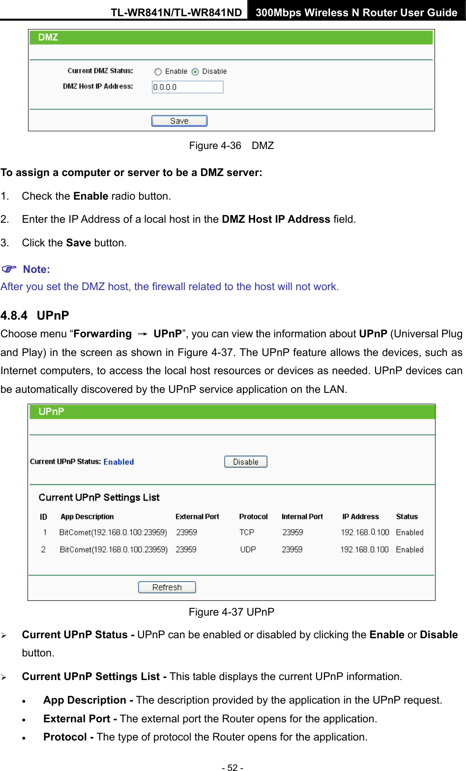 TL-WR841N/TL-WR841ND 300Mbps Wireless N Router User Guide - 52 -  Figure 4-36  DMZ To assign a computer or server to be a DMZ server:   1. Check the Enable radio button. 2.  Enter the IP Address of a local host in the DMZ Host IP Address field. 3. Click the Save button. ) Note:  After you set the DMZ host, the firewall related to the host will not work. 4.8.4  UPnP Choose menu “Forwarding  → UPnP”, you can view the information about UPnP (Universal Plug and Play) in the screen as shown in Figure 4-37. The UPnP feature allows the devices, such as Internet computers, to access the local host resources or devices as needed. UPnP devices can be automatically discovered by the UPnP service application on the LAN.    Figure 4-37 UPnP   ¾ Current UPnP Status - UPnP can be enabled or disabled by clicking the Enable or Disable button.  ¾ Current UPnP Settings List - This table displays the current UPnP information. • App Description - The description provided by the application in the UPnP request. • External Port - The external port the Router opens for the application. • Protocol - The type of protocol the Router opens for the application. 