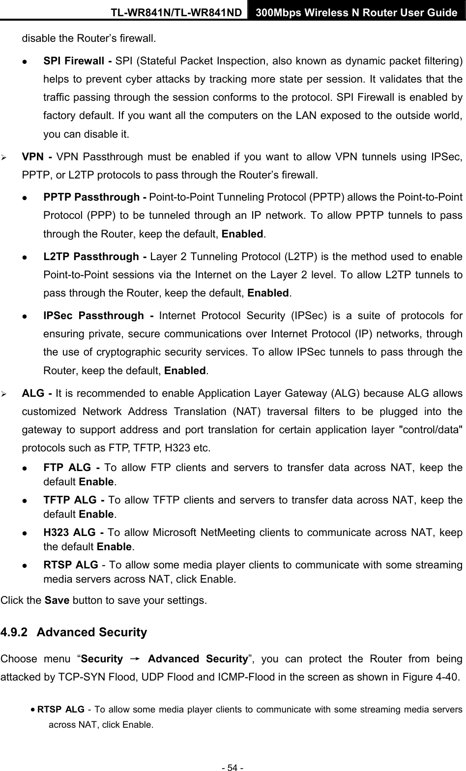 TL-WR841N/TL-WR841ND 300Mbps Wireless N Router User Guide - 54 - disable the Router’s firewall. z SPI Firewall - SPI (Stateful Packet Inspection, also known as dynamic packet filtering) helps to prevent cyber attacks by tracking more state per session. It validates that the traffic passing through the session conforms to the protocol. SPI Firewall is enabled by factory default. If you want all the computers on the LAN exposed to the outside world, you can disable it.   ¾ VPN - VPN Passthrough must be enabled if you want to allow VPN tunnels using IPSec, PPTP, or L2TP protocols to pass through the Router’s firewall. z PPTP Passthrough - Point-to-Point Tunneling Protocol (PPTP) allows the Point-to-Point Protocol (PPP) to be tunneled through an IP network. To allow PPTP tunnels to pass through the Router, keep the default, Enabled.  z L2TP Passthrough - Layer 2 Tunneling Protocol (L2TP) is the method used to enable Point-to-Point sessions via the Internet on the Layer 2 level. To allow L2TP tunnels to pass through the Router, keep the default, Enabled. z IPSec Passthrough - Internet Protocol Security (IPSec) is a suite of protocols for ensuring private, secure communications over Internet Protocol (IP) networks, through the use of cryptographic security services. To allow IPSec tunnels to pass through the Router, keep the default, Enabled. ¾ ALG - It is recommended to enable Application Layer Gateway (ALG) because ALG allows customized Network Address Translation (NAT) traversal filters to be plugged into the gateway to support address and port translation for certain application layer &quot;control/data&quot; protocols such as FTP, TFTP, H323 etc.   z FTP ALG - To allow FTP clients and servers to transfer data across NAT, keep the default Enable.   z TFTP ALG - To allow TFTP clients and servers to transfer data across NAT, keep the default Enable. z H323 ALG - To allow Microsoft NetMeeting clients to communicate across NAT, keep the default Enable. z RTSP ALG - To allow some media player clients to communicate with some streaming media servers across NAT, click Enable.   Click the Save button to save your settings. 4.9.2  Advanced Security Choose menu “Security  → Advanced Security”, you can protect the Router from being attacked by TCP-SYN Flood, UDP Flood and ICMP-Flood in the screen as shown in Figure 4-40.  • RTSP ALG - To allow some media player clients to communicate with some streaming media servers across NAT, click Enable.   