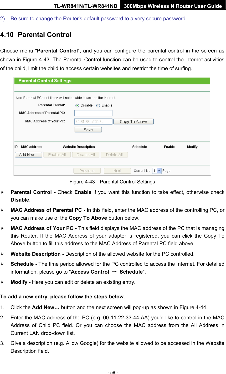 TL-WR841N/TL-WR841ND 300Mbps Wireless N Router User Guide - 58 - 2)  Be sure to change the Router&apos;s default password to a very secure password. 4.10   Parental Control Choose menu “Parental Control”, and you can configure the parental control in the screen as shown in Figure 4-43. The Parental Control function can be used to control the internet activities of the child, limit the child to access certain websites and restrict the time of surfing.  Figure 4-43    Parental Control Settings ¾ Parental Control - Check Enable if you want this function to take effect, otherwise check Disable.  ¾ MAC Address of Parental PC - In this field, enter the MAC address of the controlling PC, or you can make use of the Copy To Above button below.   ¾ MAC Address of Your PC - This field displays the MAC address of the PC that is managing this Router. If the MAC Address of your adapter is registered, you can click the Copy To Above button to fill this address to the MAC Address of Parental PC field above.   ¾ Website Description - Description of the allowed website for the PC controlled.   ¾ Schedule - The time period allowed for the PC controlled to access the Internet. For detailed information, please go to “Access Control  → Schedule”.  ¾ Modify - Here you can edit or delete an existing entry.   To add a new entry, please follow the steps below. 1. Click the Add New… button and the next screen will pop-up as shown in Figure 4-44. 2.  Enter the MAC address of the PC (e.g. 00-11-22-33-44-AA) you’d like to control in the MAC Address of Child PC field. Or you can choose the MAC address from the All Address in Current LAN drop-down list. 3.  Give a description (e.g. Allow Google) for the website allowed to be accessed in the Website Description field. 
