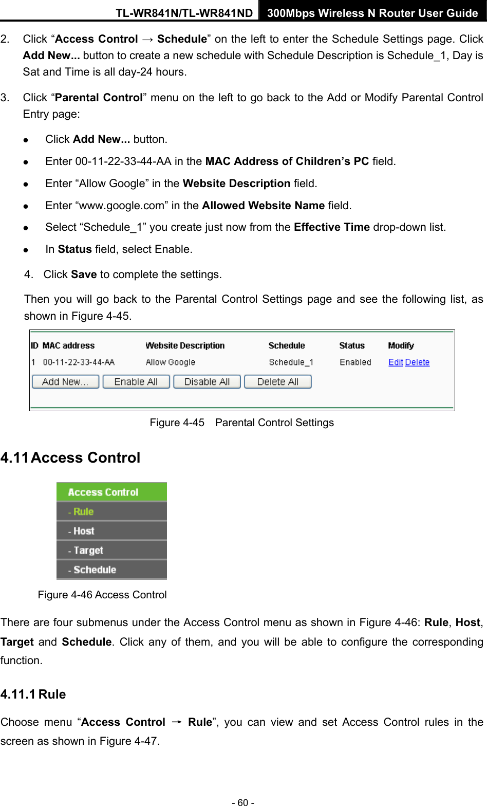 TL-WR841N/TL-WR841ND 300Mbps Wireless N Router User Guide - 60 - 2. Click “Access Control → Schedule” on the left to enter the Schedule Settings page. Click Add New... button to create a new schedule with Schedule Description is Schedule_1, Day is Sat and Time is all day-24 hours.   3. Click “Parental Control” menu on the left to go back to the Add or Modify Parental Control Entry page:   z Click Add New... button.   z Enter 00-11-22-33-44-AA in the MAC Address of Children’s PC field.   z Enter “Allow Google” in the Website Description field.   z Enter “www.google.com” in the Allowed Website Name field.   z Select “Schedule_1” you create just now from the Effective Time drop-down list.   z In Status field, select Enable.   4. Click Save to complete the settings. Then you will go back to the Parental Control Settings page and see the following list, as shown in Figure 4-45.  Figure 4-45    Parental Control Settings 4.11 Access Control  Figure 4-46 Access Control There are four submenus under the Access Control menu as shown in Figure 4-46: Rule, Host, Target and Schedule. Click any of them, and you will be able to configure the corresponding function. 4.11.1 Rule Choose menu “Access Control → Rule”, you can view and set Access Control rules in the screen as shown in Figure 4-47.  