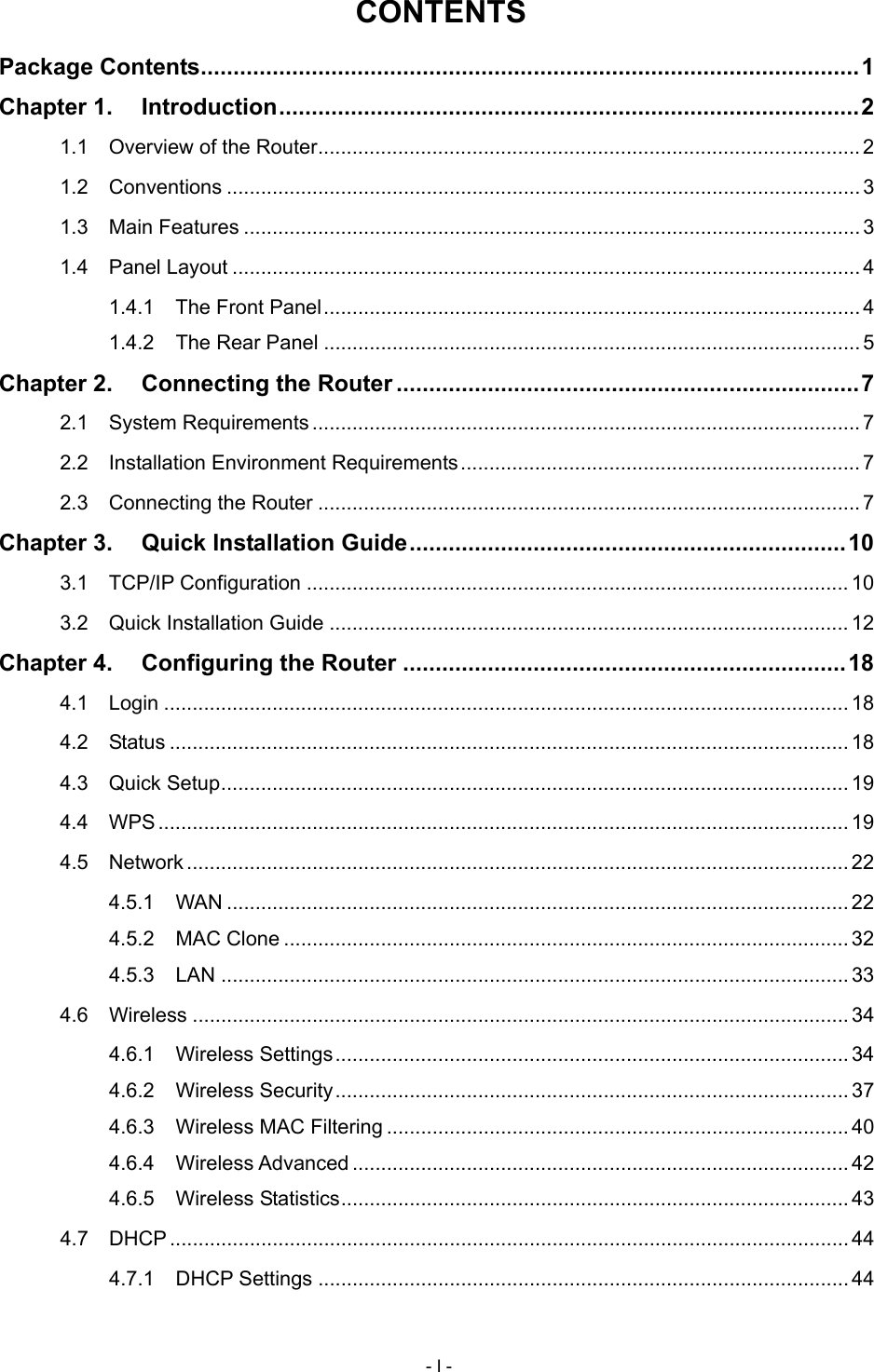  CONTENTS Package Contents.....................................................................................................1 Chapter 1. Introduction.........................................................................................2 1.1 Overview of the Router...............................................................................................2 1.2 Conventions ...............................................................................................................3 1.3 Main Features ............................................................................................................ 3 1.4 Panel Layout .............................................................................................................. 4 1.4.1 The Front Panel..............................................................................................4 1.4.2 The Rear Panel ..............................................................................................5 Chapter 2. Connecting the Router .......................................................................7 2.1 System Requirements ................................................................................................ 7 2.2 Installation Environment Requirements......................................................................7 2.3 Connecting the Router ............................................................................................... 7 Chapter 3. Quick Installation Guide...................................................................10 3.1 TCP/IP Configuration ............................................................................................... 10 3.2 Quick Installation Guide ........................................................................................... 12 Chapter 4. Configuring the Router ....................................................................18 4.1 Login ........................................................................................................................ 18 4.2 Status ....................................................................................................................... 18 4.3 Quick Setup.............................................................................................................. 19 4.4 WPS......................................................................................................................... 19 4.5 Network .................................................................................................................... 22 4.5.1 WAN ............................................................................................................. 22 4.5.2 MAC Clone ................................................................................................... 32 4.5.3 LAN .............................................................................................................. 33 4.6 Wireless ................................................................................................................... 34 4.6.1 Wireless Settings.......................................................................................... 34 4.6.2 Wireless Security.......................................................................................... 37 4.6.3 Wireless MAC Filtering ................................................................................. 40 4.6.4 Wireless Advanced ....................................................................................... 42 4.6.5 Wireless Statistics......................................................................................... 43 4.7 DHCP ....................................................................................................................... 44 4.7.1 DHCP Settings ............................................................................................. 44 - I - 
