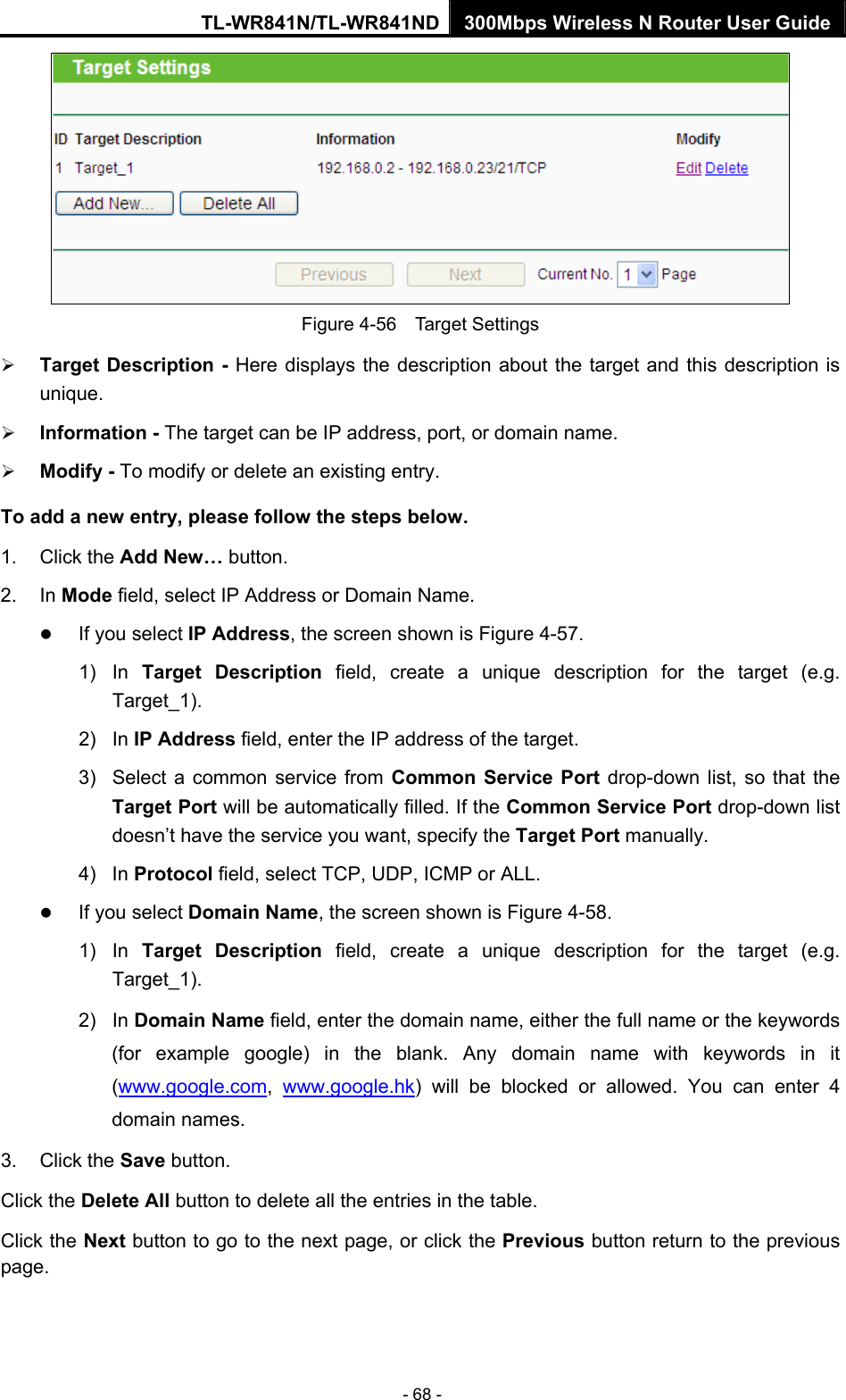 TL-WR841N/TL-WR841ND 300Mbps Wireless N Router User Guide - 68 -  Figure 4-56  Target Settings ¾ Target Description - Here displays the description about the target and this description is unique.  ¾ Information - The target can be IP address, port, or domain name.   ¾ Modify - To modify or delete an existing entry.   To add a new entry, please follow the steps below. 1. Click the Add New… button. 2. In Mode field, select IP Address or Domain Name. z If you select IP Address, the screen shown is Figure 4-57.  1) In Target Description field, create a unique description for the target (e.g. Target_1). 2) In IP Address field, enter the IP address of the target. 3)  Select a common service from Common Service Port drop-down list, so that the Target Port will be automatically filled. If the Common Service Port drop-down list doesn’t have the service you want, specify the Target Port manually. 4) In Protocol field, select TCP, UDP, ICMP or ALL.  z If you select Domain Name, the screen shown is Figure 4-58. 1) In Target Description field, create a unique description for the target (e.g. Target_1). 2) In Domain Name field, enter the domain name, either the full name or the keywords (for example google) in the blank. Any domain name with keywords in it (www.google.com,  www.google.hk) will be blocked or allowed. You can enter 4 domain names. 3. Click the Save button. Click the Delete All button to delete all the entries in the table. Click the Next button to go to the next page, or click the Previous button return to the previous page. 