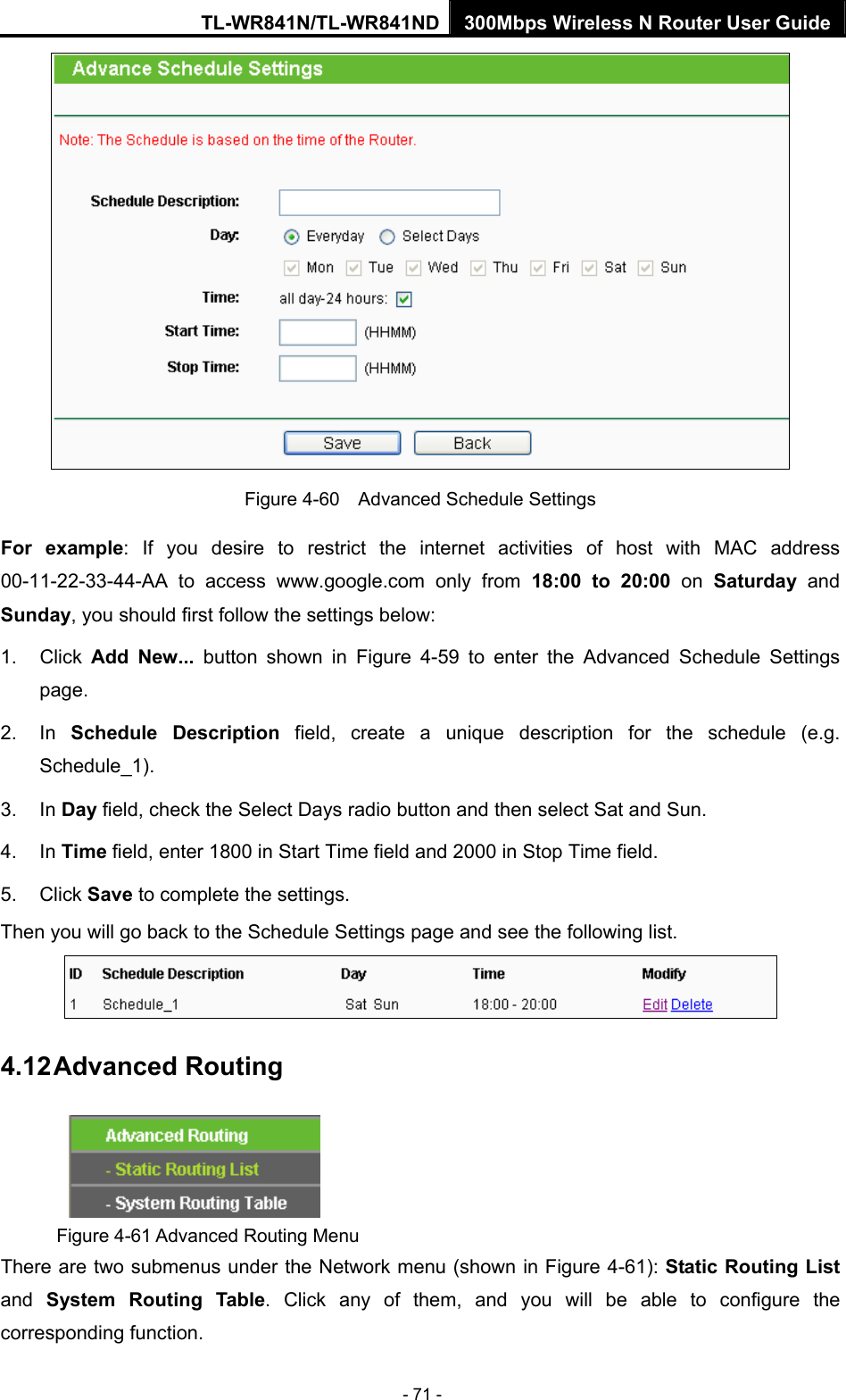 TL-WR841N/TL-WR841ND 300Mbps Wireless N Router User Guide - 71 -  Figure 4-60    Advanced Schedule Settings For example: If you desire to restrict the internet activities of host with MAC address 00-11-22-33-44-AA to access www.google.com only from 18:00 to 20:00 on Saturday  and Sunday, you should first follow the settings below: 1. Click Add New... button shown in Figure 4-59 to enter the Advanced Schedule Settings page. 2. In Schedule Description field, create a unique description for the schedule (e.g. Schedule_1).  3. In Day field, check the Select Days radio button and then select Sat and Sun.   4. In Time field, enter 1800 in Start Time field and 2000 in Stop Time field.   5. Click Save to complete the settings.   Then you will go back to the Schedule Settings page and see the following list.  4.12 Advanced Routing  Figure 4-61 Advanced Routing Menu There are two submenus under the Network menu (shown in Figure 4-61): Static Routing List and  System Routing Table. Click any of them, and you will be able to configure the corresponding function. 