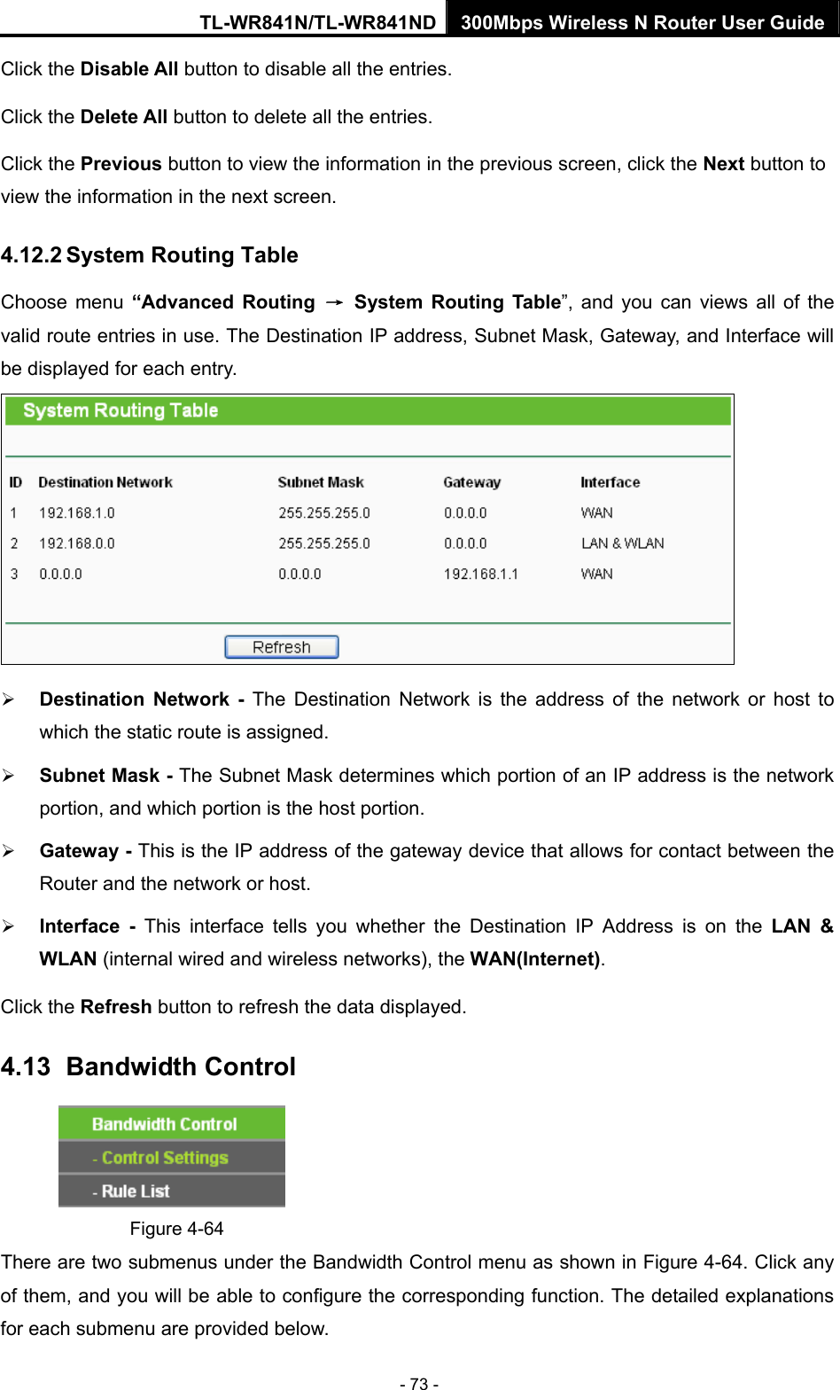 TL-WR841N/TL-WR841ND 300Mbps Wireless N Router User Guide - 73 - Click the Disable All button to disable all the entries. Click the Delete All button to delete all the entries. Click the Previous button to view the information in the previous screen, click the Next button to view the information in the next screen. 4.12.2 System Routing Table Choose menu “Advanced Routing → System Routing Table”, and you can views all of the valid route entries in use. The Destination IP address, Subnet Mask, Gateway, and Interface will be displayed for each entry.  ¾ Destination Network - The Destination Network is the address of the network or host to which the static route is assigned.   ¾ Subnet Mask - The Subnet Mask determines which portion of an IP address is the network portion, and which portion is the host portion.   ¾ Gateway - This is the IP address of the gateway device that allows for contact between the Router and the network or host.   ¾ Interface - This interface tells you whether the Destination IP Address is on the LAN &amp; WLAN (internal wired and wireless networks), the WAN(Internet).  Click the Refresh button to refresh the data displayed. 4.13   Bandwidth Control  Figure 4-64 There are two submenus under the Bandwidth Control menu as shown in Figure 4-64. Click any of them, and you will be able to configure the corresponding function. The detailed explanations for each submenu are provided below. 