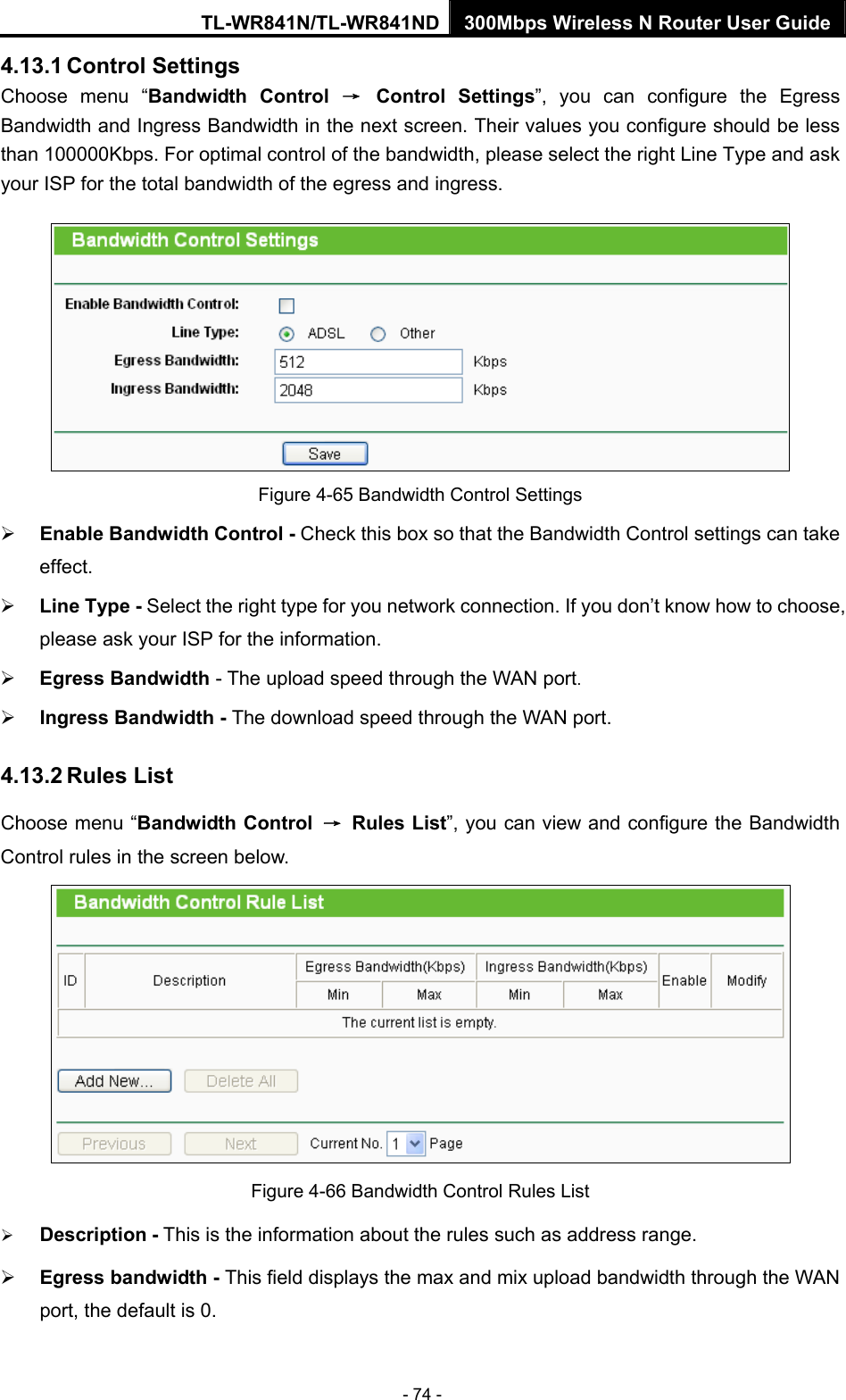 TL-WR841N/TL-WR841ND 300Mbps Wireless N Router User Guide - 74 - 4.13.1 Control Settings Choose menu “Bandwidth Control → Control Settings”, you can configure the Egress Bandwidth and Ingress Bandwidth in the next screen. Their values you configure should be less than 100000Kbps. For optimal control of the bandwidth, please select the right Line Type and ask your ISP for the total bandwidth of the egress and ingress.  Figure 4-65 Bandwidth Control Settings ¾ Enable Bandwidth Control - Check this box so that the Bandwidth Control settings can take effect. ¾ Line Type - Select the right type for you network connection. If you don’t know how to choose, please ask your ISP for the information. ¾ Egress Bandwidth - The upload speed through the WAN port. ¾ Ingress Bandwidth - The download speed through the WAN port. 4.13.2 Rules List Choose menu “Bandwidth Control → Rules List”, you can view and configure the Bandwidth Control rules in the screen below.  Figure 4-66 Bandwidth Control Rules List ¾ Description - This is the information about the rules such as address range. ¾ Egress bandwidth - This field displays the max and mix upload bandwidth through the WAN port, the default is 0. 