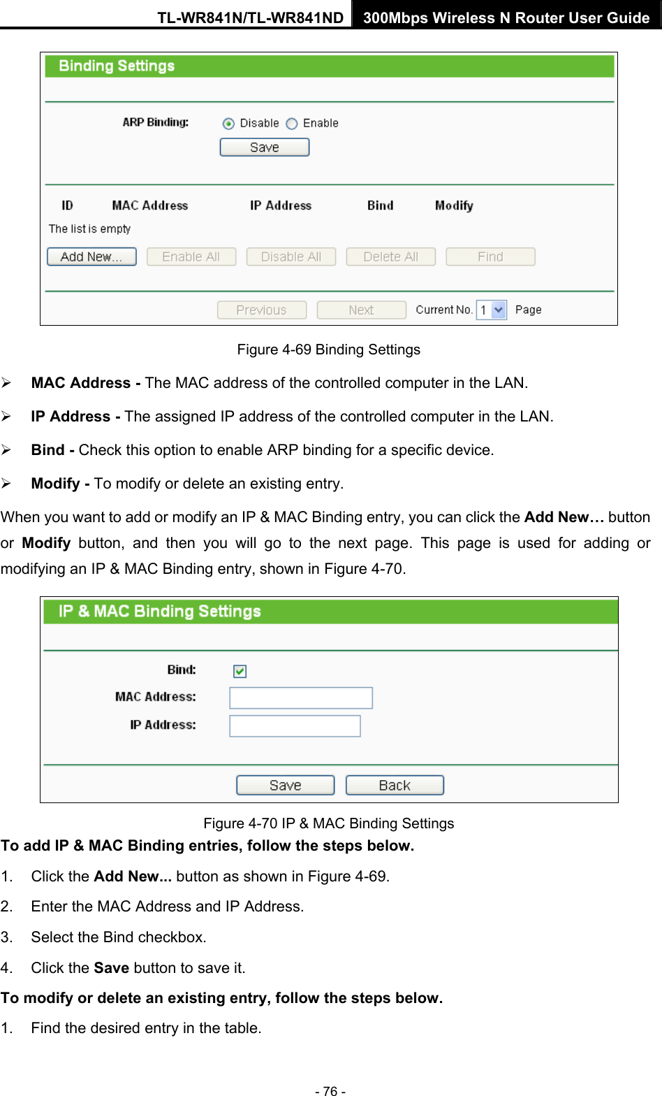 TL-WR841N/TL-WR841ND 300Mbps Wireless N Router User Guide - 76 -  Figure 4-69 Binding Settings ¾ MAC Address - The MAC address of the controlled computer in the LAN.   ¾ IP Address - The assigned IP address of the controlled computer in the LAN.   ¾ Bind - Check this option to enable ARP binding for a specific device.   ¾ Modify - To modify or delete an existing entry.   When you want to add or modify an IP &amp; MAC Binding entry, you can click the Add New… button or  Modify button, and then you will go to the next page. This page is used for adding or modifying an IP &amp; MAC Binding entry, shown in Figure 4-70.    Figure 4-70 IP &amp; MAC Binding Settings To add IP &amp; MAC Binding entries, follow the steps below. 1. Click the Add New... button as shown in Figure 4-69.  2.  Enter the MAC Address and IP Address. 3.  Select the Bind checkbox.   4. Click the Save button to save it. To modify or delete an existing entry, follow the steps below. 1.  Find the desired entry in the table.   