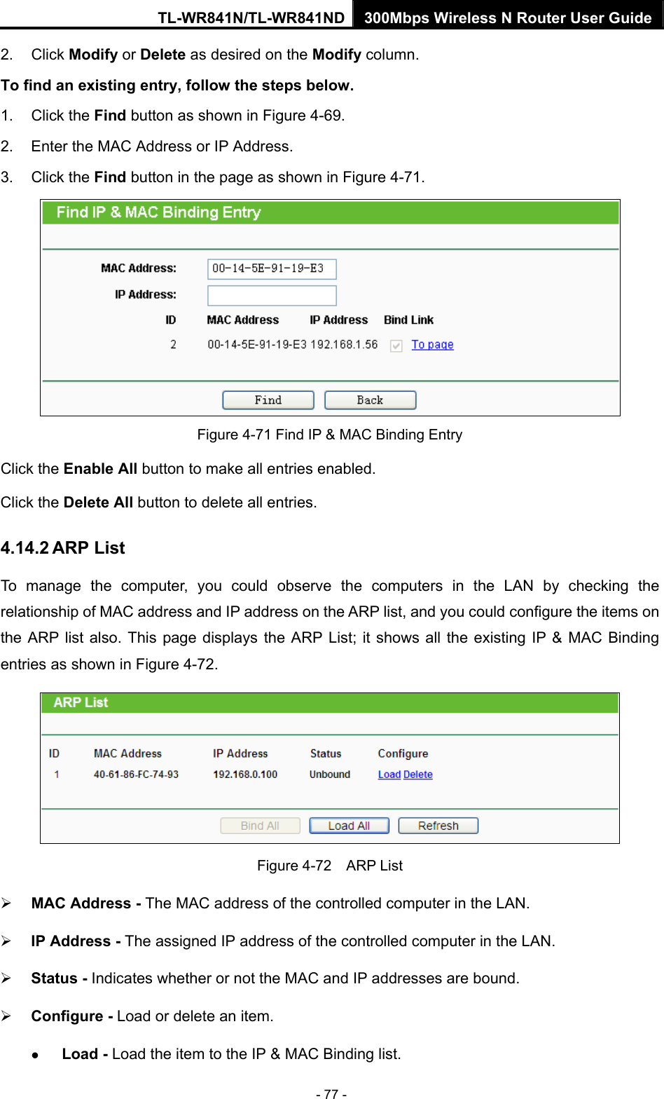 TL-WR841N/TL-WR841ND 300Mbps Wireless N Router User Guide - 77 - 2. Click Modify or Delete as desired on the Modify column.   To find an existing entry, follow the steps below. 1. Click the Find button as shown in Figure 4-69. 2.  Enter the MAC Address or IP Address. 3. Click the Find button in the page as shown in Figure 4-71.  Figure 4-71 Find IP &amp; MAC Binding Entry Click the Enable All button to make all entries enabled. Click the Delete All button to delete all entries. 4.14.2 ARP List To manage the computer, you could observe the computers in the LAN by checking the relationship of MAC address and IP address on the ARP list, and you could configure the items on the ARP list also. This page displays the ARP List; it shows all the existing IP &amp; MAC Binding entries as shown in Figure 4-72.    Figure 4-72  ARP List ¾ MAC Address - The MAC address of the controlled computer in the LAN.   ¾ IP Address - The assigned IP address of the controlled computer in the LAN.   ¾ Status - Indicates whether or not the MAC and IP addresses are bound. ¾ Configure - Load or delete an item.   z Load - Load the item to the IP &amp; MAC Binding list.   