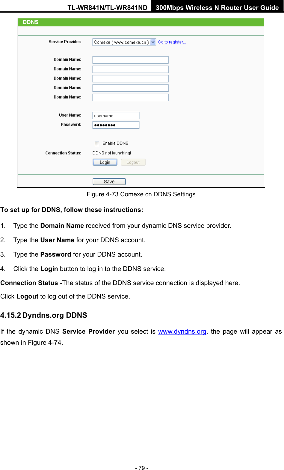 TL-WR841N/TL-WR841ND 300Mbps Wireless N Router User Guide - 79 -  Figure 4-73 Comexe.cn DDNS Settings To set up for DDNS, follow these instructions: 1. Type the Domain Name received from your dynamic DNS service provider.     2. Type the User Name for your DDNS account.   3. Type the Password for your DDNS account.   4. Click the Login button to log in to the DDNS service. Connection Status -The status of the DDNS service connection is displayed here. Click Logout to log out of the DDNS service.   4.15.2 Dyndns.org DDNS If the dynamic DNS Service Provider you select is www.dyndns.org, the page will appear as shown in Figure 4-74. 