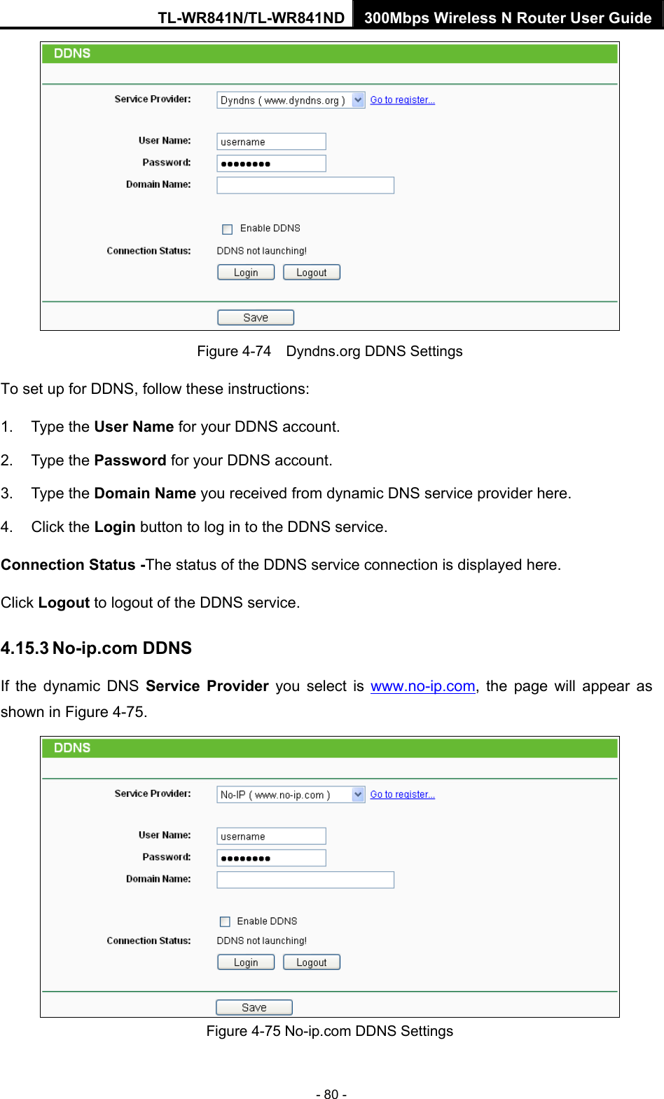 TL-WR841N/TL-WR841ND 300Mbps Wireless N Router User Guide - 80 -  Figure 4-74    Dyndns.org DDNS Settings To set up for DDNS, follow these instructions: 1. Type the User Name for your DDNS account.   2. Type the Password for your DDNS account.   3. Type the Domain Name you received from dynamic DNS service provider here.   4. Click the Login button to log in to the DDNS service. Connection Status -The status of the DDNS service connection is displayed here. Click Logout to logout of the DDNS service.   4.15.3 No-ip.com DDNS If the dynamic DNS Service Provider you select is www.no-ip.com, the page will appear as shown in Figure 4-75.  Figure 4-75 No-ip.com DDNS Settings 