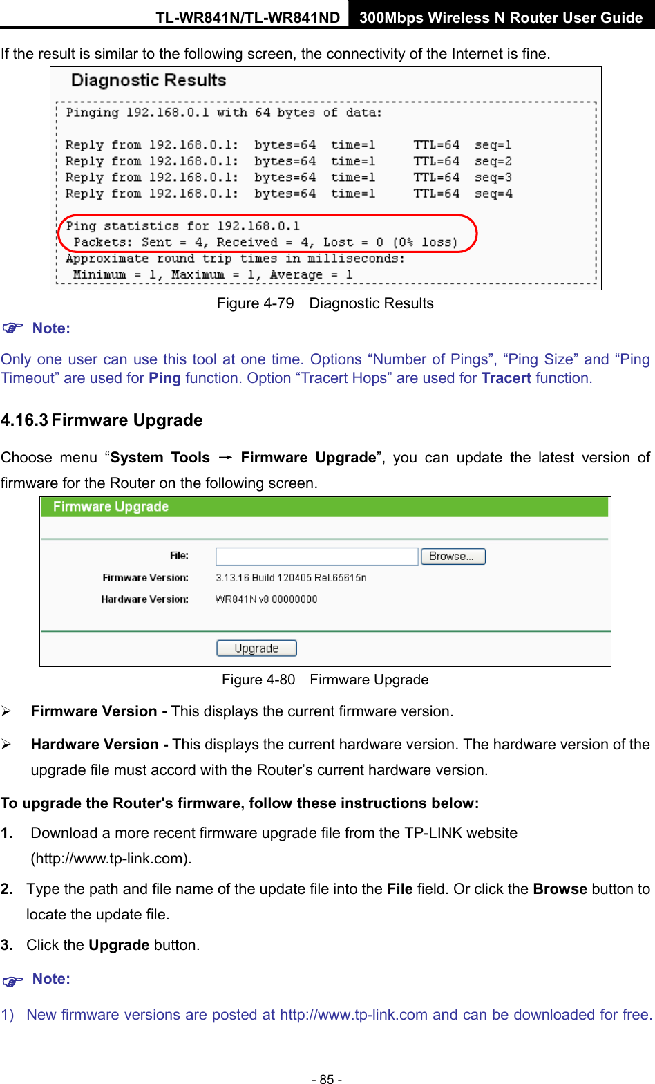 TL-WR841N/TL-WR841ND 300Mbps Wireless N Router User Guide - 85 - If the result is similar to the following screen, the connectivity of the Internet is fine.  Figure 4-79  Diagnostic Results ) Note: Only one user can use this tool at one time. Options “Number of Pings”, “Ping Size” and “Ping Timeout” are used for Ping function. Option “Tracert Hops” are used for Tracert function. 4.16.3 Firmware Upgrade Choose menu “System Tools → Firmware Upgrade”, you can update the latest version of firmware for the Router on the following screen.  Figure 4-80  Firmware Upgrade ¾ Firmware Version - This displays the current firmware version. ¾ Hardware Version - This displays the current hardware version. The hardware version of the upgrade file must accord with the Router’s current hardware version. To upgrade the Router&apos;s firmware, follow these instructions below: 1.  Download a more recent firmware upgrade file from the TP-LINK website (http://www.tp-link.com).  2.  Type the path and file name of the update file into the File field. Or click the Browse button to locate the update file. 3.  Click the Upgrade button. ) Note: 1)  New firmware versions are posted at http://www.tp-link.com and can be downloaded for free. 