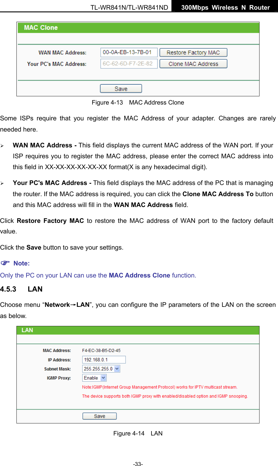   300Mbps Wireless N Router TL-WR841N/TL-WR841ND -33-  Figure 4-13  MAC Address Clone Some ISPs require that you register the MAC Address of your adapter. Changes are rarely needed here. ¾ WAN MAC Address - This field displays the current MAC address of the WAN port. If your ISP requires you to register the MAC address, please enter the correct MAC address into this field in XX-XX-XX-XX-XX-XX format(X is any hexadecimal digit).   ¾ Your PC&apos;s MAC Address - This field displays the MAC address of the PC that is managing the router. If the MAC address is required, you can click the Clone MAC Address To button and this MAC address will fill in the WAN MAC Address field. Click  Restore Factory MAC to restore the MAC address of WAN port to the factory default value. Click the Save button to save your settings. ) Note:  Only the PC on your LAN can use the MAC Address Clone function. 4.5.3  LAN Choose menu “Network→LAN”, you can configure the IP parameters of the LAN on the screen as below.  Figure 4-14  LAN 