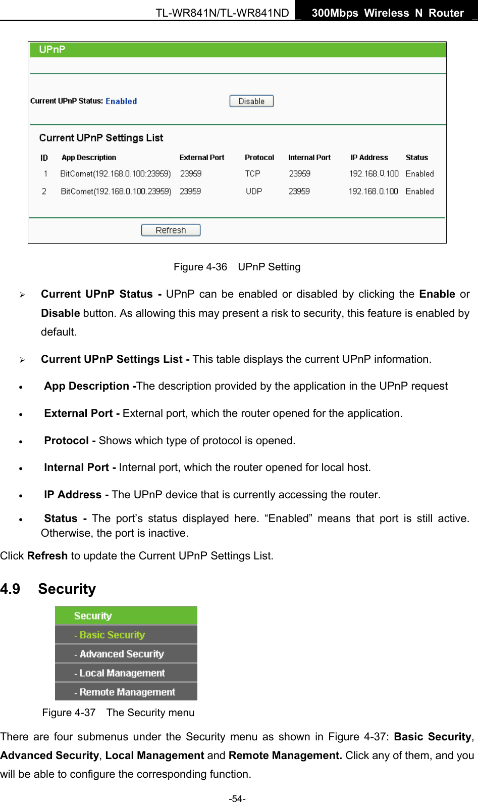   300Mbps Wireless N Router TL-WR841N/TL-WR841ND -54-  Figure 4-36  UPnP Setting ¾ Current UPnP Status - UPnP can be enabled or disabled by clicking the Enable or Disable button. As allowing this may present a risk to security, this feature is enabled by default.  ¾ Current UPnP Settings List - This table displays the current UPnP information. • App Description -The description provided by the application in the UPnP request • External Port - External port, which the router opened for the application. • Protocol - Shows which type of protocol is opened. • Internal Port - Internal port, which the router opened for local host. • IP Address - The UPnP device that is currently accessing the router. • Status - The port’s status displayed here. “Enabled” means that port is still active. Otherwise, the port is inactive. Click Refresh to update the Current UPnP Settings List.   4.9  Security  Figure 4-37    The Security menu There are four submenus under the Security menu as shown in Figure 4-37:  Basic Security, Advanced Security, Local Management and Remote Management. Click any of them, and you will be able to configure the corresponding function. 