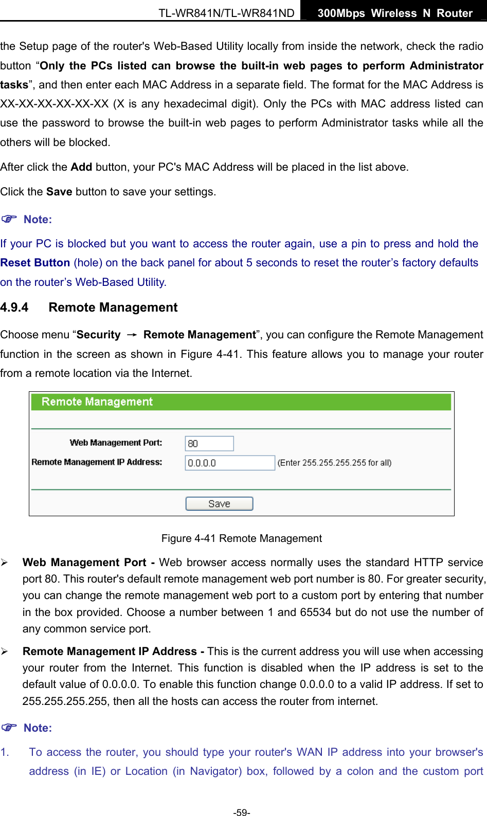   300Mbps Wireless N Router TL-WR841N/TL-WR841ND -59- the Setup page of the router&apos;s Web-Based Utility locally from inside the network, check the radio button “Only the PCs listed can browse the built-in web pages to perform Administrator tasks”, and then enter each MAC Address in a separate field. The format for the MAC Address is XX-XX-XX-XX-XX-XX (X is any hexadecimal digit). Only the PCs with MAC address listed can use the password to browse the built-in web pages to perform Administrator tasks while all the others will be blocked.   After click the Add button, your PC&apos;s MAC Address will be placed in the list above. Click the Save button to save your settings.   ) Note: If your PC is blocked but you want to access the router again, use a pin to press and hold the Reset Button (hole) on the back panel for about 5 seconds to reset the router’s factory defaults on the router’s Web-Based Utility. 4.9.4  Remote Management Choose menu “Security  → Remote Management”, you can configure the Remote Management function in the screen as shown in Figure 4-41. This feature allows you to manage your router from a remote location via the Internet.  Figure 4-41 Remote Management ¾ Web Management Port - Web browser access normally uses the standard HTTP service port 80. This router&apos;s default remote management web port number is 80. For greater security, you can change the remote management web port to a custom port by entering that number in the box provided. Choose a number between 1 and 65534 but do not use the number of any common service port.   ¾ Remote Management IP Address - This is the current address you will use when accessing your router from the Internet. This function is disabled when the IP address is set to the default value of 0.0.0.0. To enable this function change 0.0.0.0 to a valid IP address. If set to 255.255.255.255, then all the hosts can access the router from internet.   ) Note: 1.  To access the router, you should type your router&apos;s WAN IP address into your browser&apos;s address (in IE) or Location (in Navigator) box, followed by a colon and the custom port 