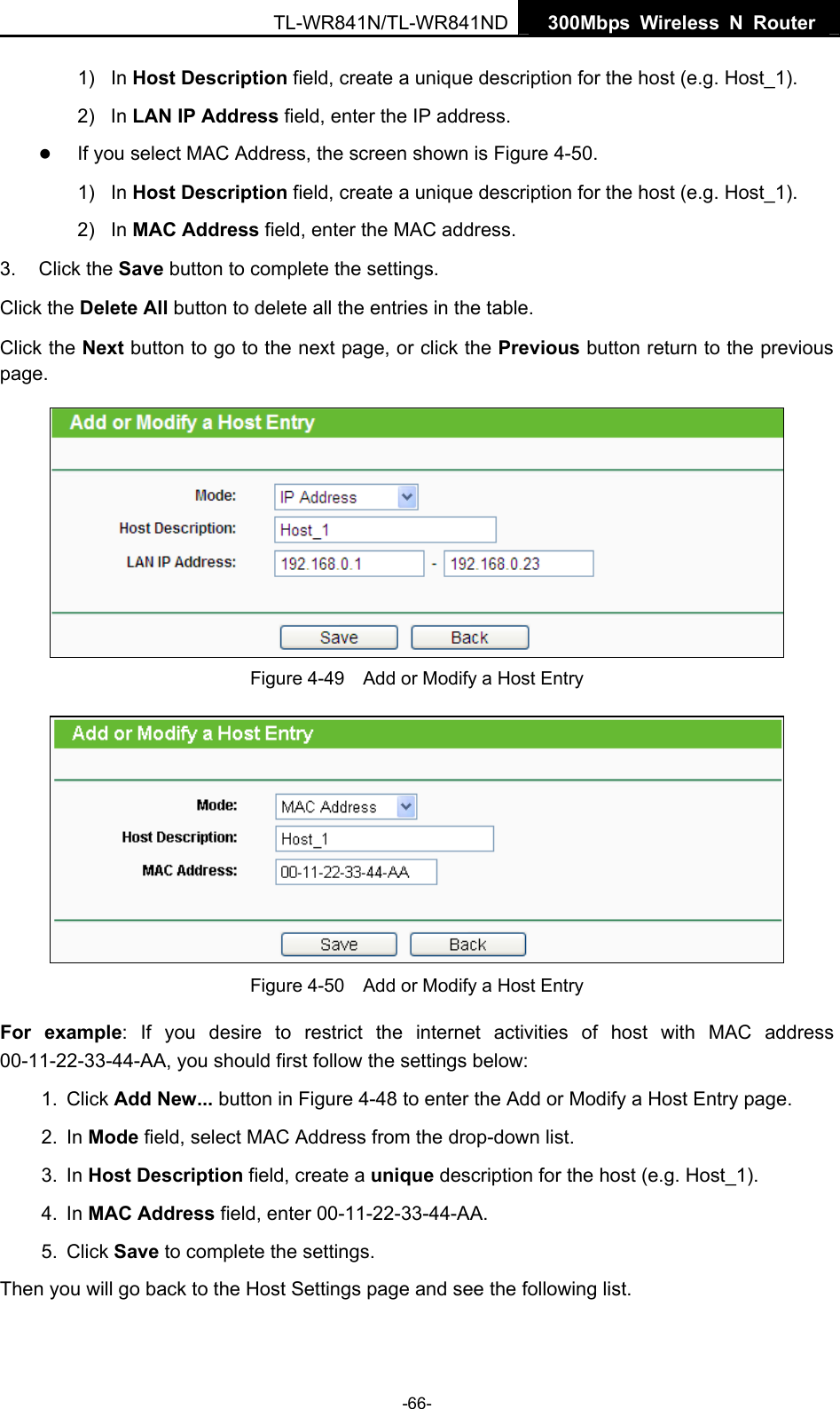   300Mbps Wireless N Router TL-WR841N/TL-WR841ND -66- 1) In Host Description field, create a unique description for the host (e.g. Host_1).   2) In LAN IP Address field, enter the IP address. z If you select MAC Address, the screen shown is Figure 4-50.  1) In Host Description field, create a unique description for the host (e.g. Host_1). 2) In MAC Address field, enter the MAC address. 3. Click the Save button to complete the settings. Click the Delete All button to delete all the entries in the table. Click the Next button to go to the next page, or click the Previous button return to the previous page.  Figure 4-49    Add or Modify a Host Entry  Figure 4-50    Add or Modify a Host Entry For example: If you desire to restrict the internet activities of host with MAC address 00-11-22-33-44-AA, you should first follow the settings below:   1. Click Add New... button in Figure 4-48 to enter the Add or Modify a Host Entry page.   2. In Mode field, select MAC Address from the drop-down list.   3. In Host Description field, create a unique description for the host (e.g. Host_1).   4. In MAC Address field, enter 00-11-22-33-44-AA.   5. Click Save to complete the settings.   Then you will go back to the Host Settings page and see the following list. 