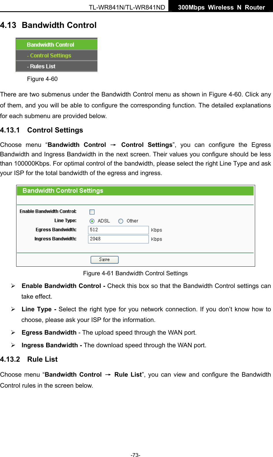   300Mbps Wireless N Router TL-WR841N/TL-WR841ND -73- 4.13  Bandwidth Control  Figure 4-60 There are two submenus under the Bandwidth Control menu as shown in Figure 4-60. Click any of them, and you will be able to configure the corresponding function. The detailed explanations for each submenu are provided below. 4.13.1  Control Settings Choose menu “Bandwidth Control → Control Settings”, you can configure the Egress Bandwidth and Ingress Bandwidth in the next screen. Their values you configure should be less than 100000Kbps. For optimal control of the bandwidth, please select the right Line Type and ask your ISP for the total bandwidth of the egress and ingress.  Figure 4-61 Bandwidth Control Settings ¾ Enable Bandwidth Control - Check this box so that the Bandwidth Control settings can take effect. ¾ Line Type - Select the right type for you network connection. If you don’t know how to choose, please ask your ISP for the information. ¾ Egress Bandwidth - The upload speed through the WAN port. ¾ Ingress Bandwidth - The download speed through the WAN port. 4.13.2  Rule List Choose menu “Bandwidth Control → Rule List”, you can view and configure the Bandwidth Control rules in the screen below. 
