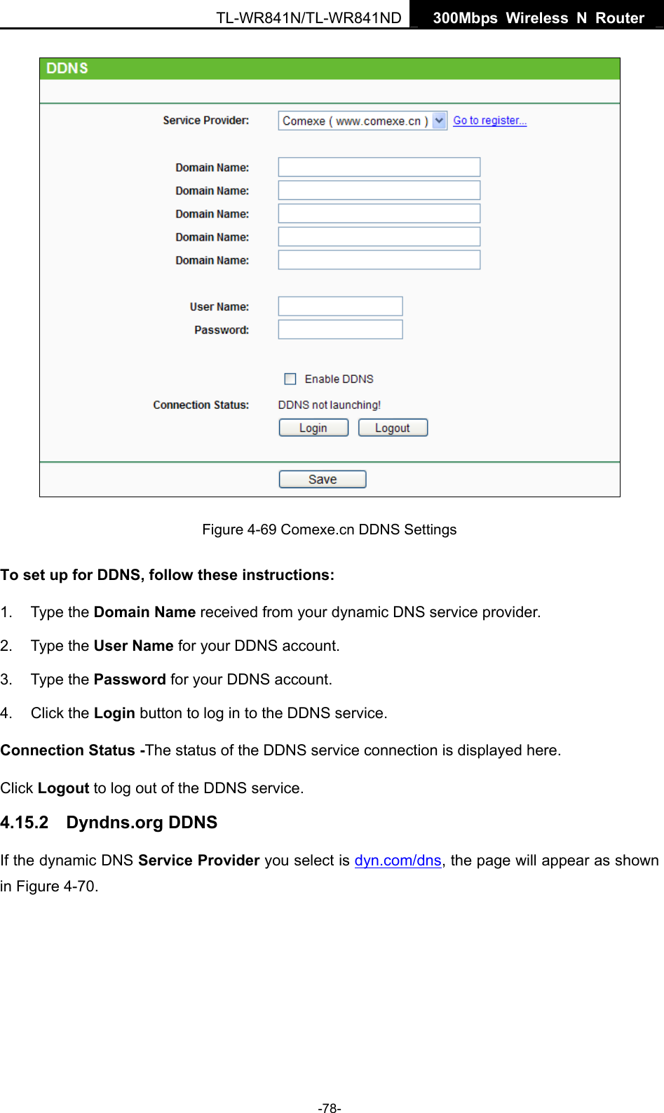   300Mbps Wireless N Router TL-WR841N/TL-WR841ND -78-  Figure 4-69 Comexe.cn DDNS Settings To set up for DDNS, follow these instructions: 1. Type the Domain Name received from your dynamic DNS service provider.     2. Type the User Name for your DDNS account.   3. Type the Password for your DDNS account.   4. Click the Login button to log in to the DDNS service. Connection Status -The status of the DDNS service connection is displayed here. Click Logout to log out of the DDNS service.   4.15.2  Dyndns.org DDNS If the dynamic DNS Service Provider you select is dyn.com/dns, the page will appear as shown in Figure 4-70. 