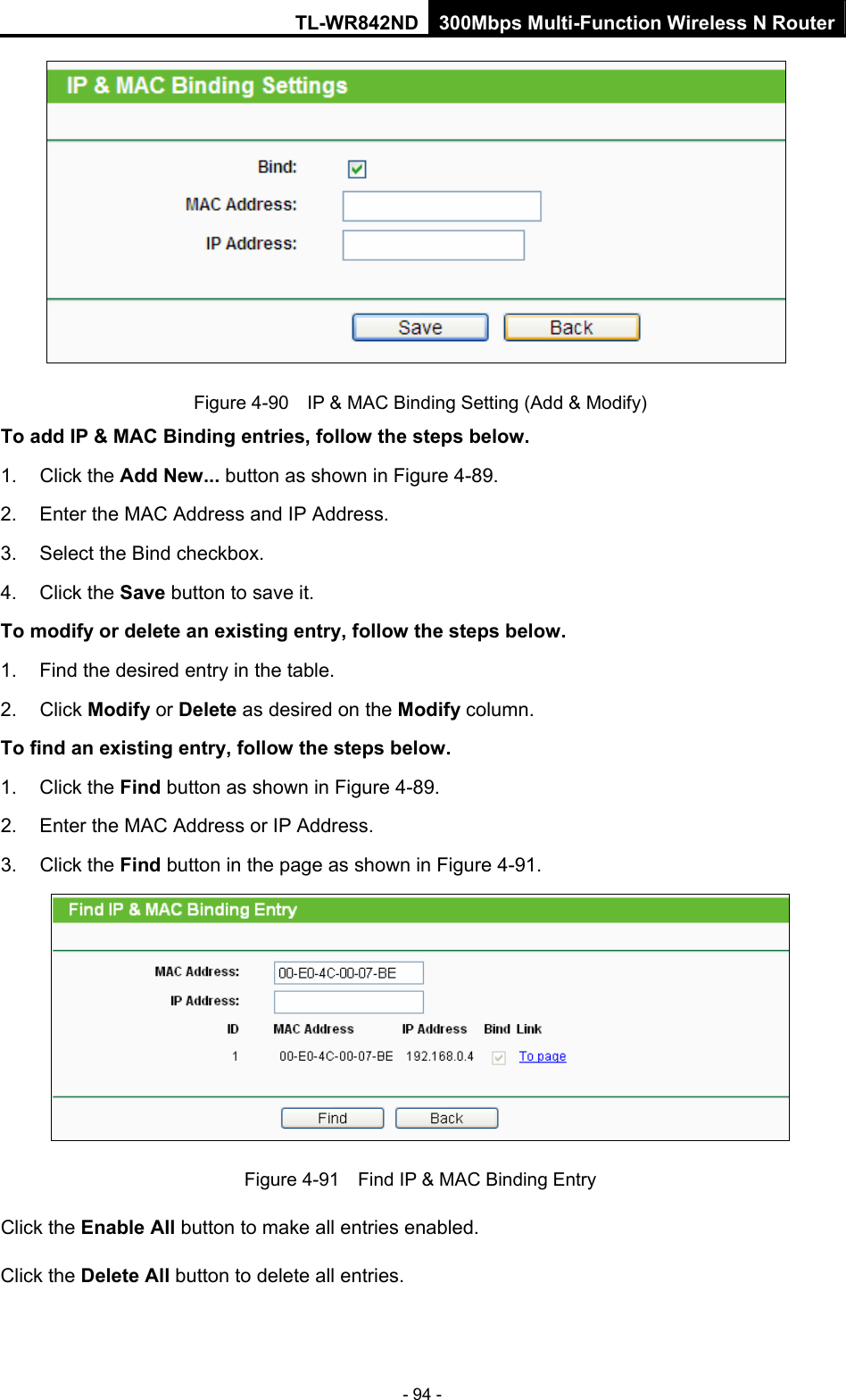TL-WR842ND 300Mbps Multi-Function Wireless N Router - 94 -  Figure 4-90    IP &amp; MAC Binding Setting (Add &amp; Modify) To add IP &amp; MAC Binding entries, follow the steps below. 1. Click the Add New... button as shown in Figure 4-89.  2.  Enter the MAC Address and IP Address. 3.  Select the Bind checkbox.   4. Click the Save button to save it. To modify or delete an existing entry, follow the steps below. 1.  Find the desired entry in the table.   2. Click Modify or Delete as desired on the Modify column.   To find an existing entry, follow the steps below. 1. Click the Find button as shown in Figure 4-89. 2.  Enter the MAC Address or IP Address. 3. Click the Find button in the page as shown in Figure 4-91.  Figure 4-91    Find IP &amp; MAC Binding Entry Click the Enable All button to make all entries enabled. Click the Delete All button to delete all entries. 