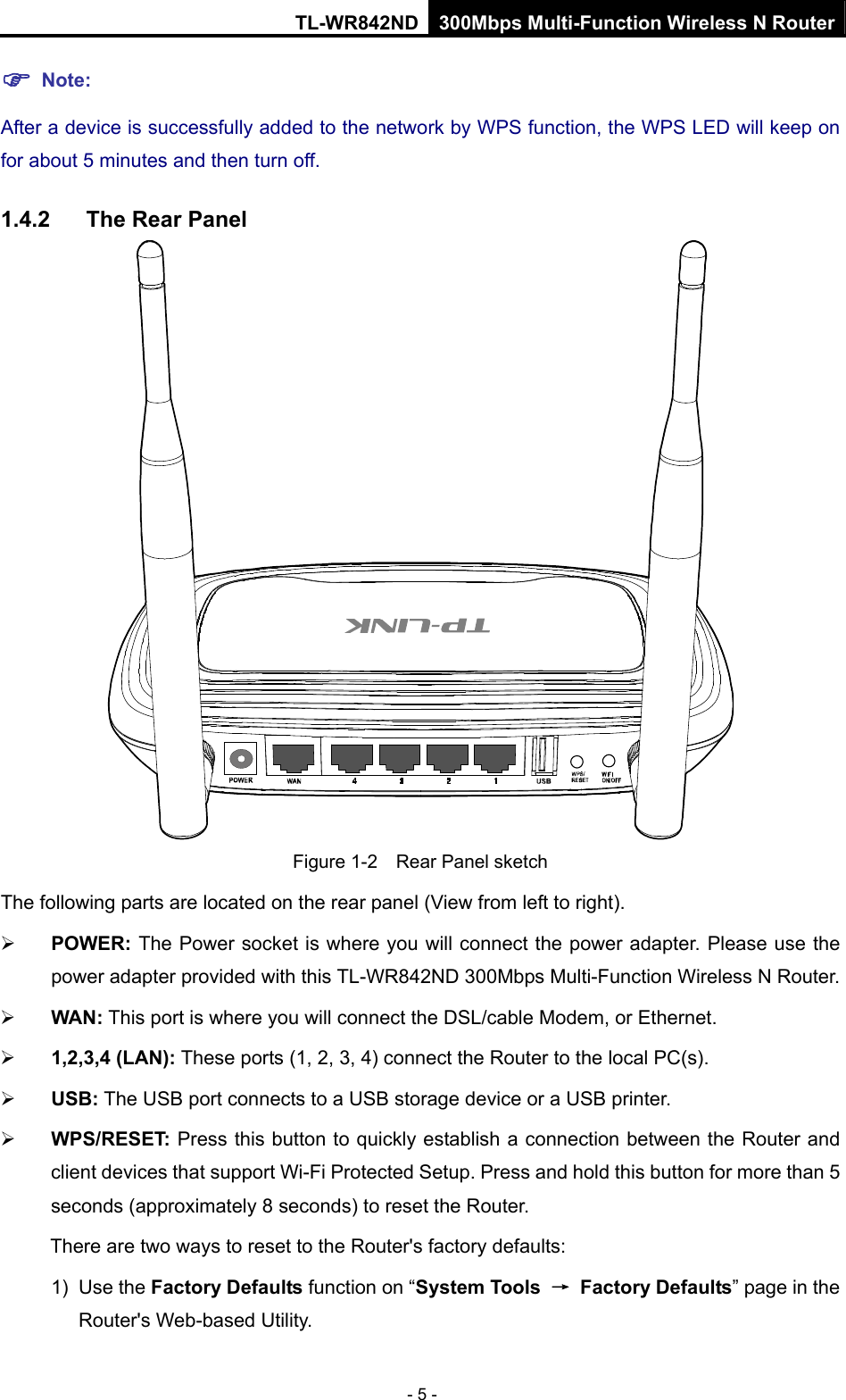 TL-WR842ND 300Mbps Multi-Function Wireless N Router - 5 - ) Note: After a device is successfully added to the network by WPS function, the WPS LED will keep on for about 5 minutes and then turn off.   1.4.2  The Rear Panel  Figure 1-2    Rear Panel sketch The following parts are located on the rear panel (View from left to right). ¾ POWER: The Power socket is where you will connect the power adapter. Please use the power adapter provided with this TL-WR842ND 300Mbps Multi-Function Wireless N Router. ¾ WAN: This port is where you will connect the DSL/cable Modem, or Ethernet. ¾ 1,2,3,4 (LAN): These ports (1, 2, 3, 4) connect the Router to the local PC(s). ¾ USB: The USB port connects to a USB storage device or a USB printer. ¾ WPS/RESET: Press this button to quickly establish a connection between the Router and client devices that support Wi-Fi Protected Setup. Press and hold this button for more than 5 seconds (approximately 8 seconds) to reset the Router.   There are two ways to reset to the Router&apos;s factory defaults: 1) Use the Factory Defaults function on “System Tools  → Factory Defaults” page in the Router&apos;s Web-based Utility. 