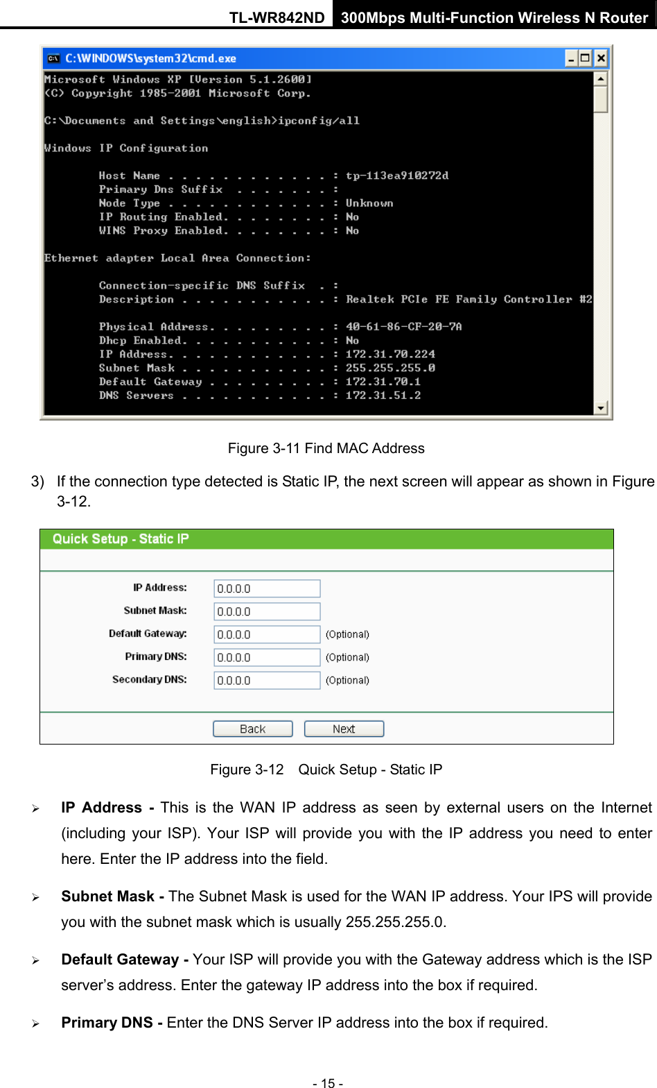 TL-WR842ND 300Mbps Multi-Function Wireless N Router - 15 -  Figure 3-11 Find MAC Address 3)  If the connection type detected is Static IP, the next screen will appear as shown in Figure 3-12.   Figure 3-12    Quick Setup - Static IP ¾ IP Address - This is the WAN IP address as seen by external users on the Internet (including your ISP). Your ISP will provide you with the IP address you need to enter here. Enter the IP address into the field. ¾ Subnet Mask - The Subnet Mask is used for the WAN IP address. Your IPS will provide you with the subnet mask which is usually 255.255.255.0. ¾ Default Gateway - Your ISP will provide you with the Gateway address which is the ISP server’s address. Enter the gateway IP address into the box if required. ¾ Primary DNS - Enter the DNS Server IP address into the box if required.   