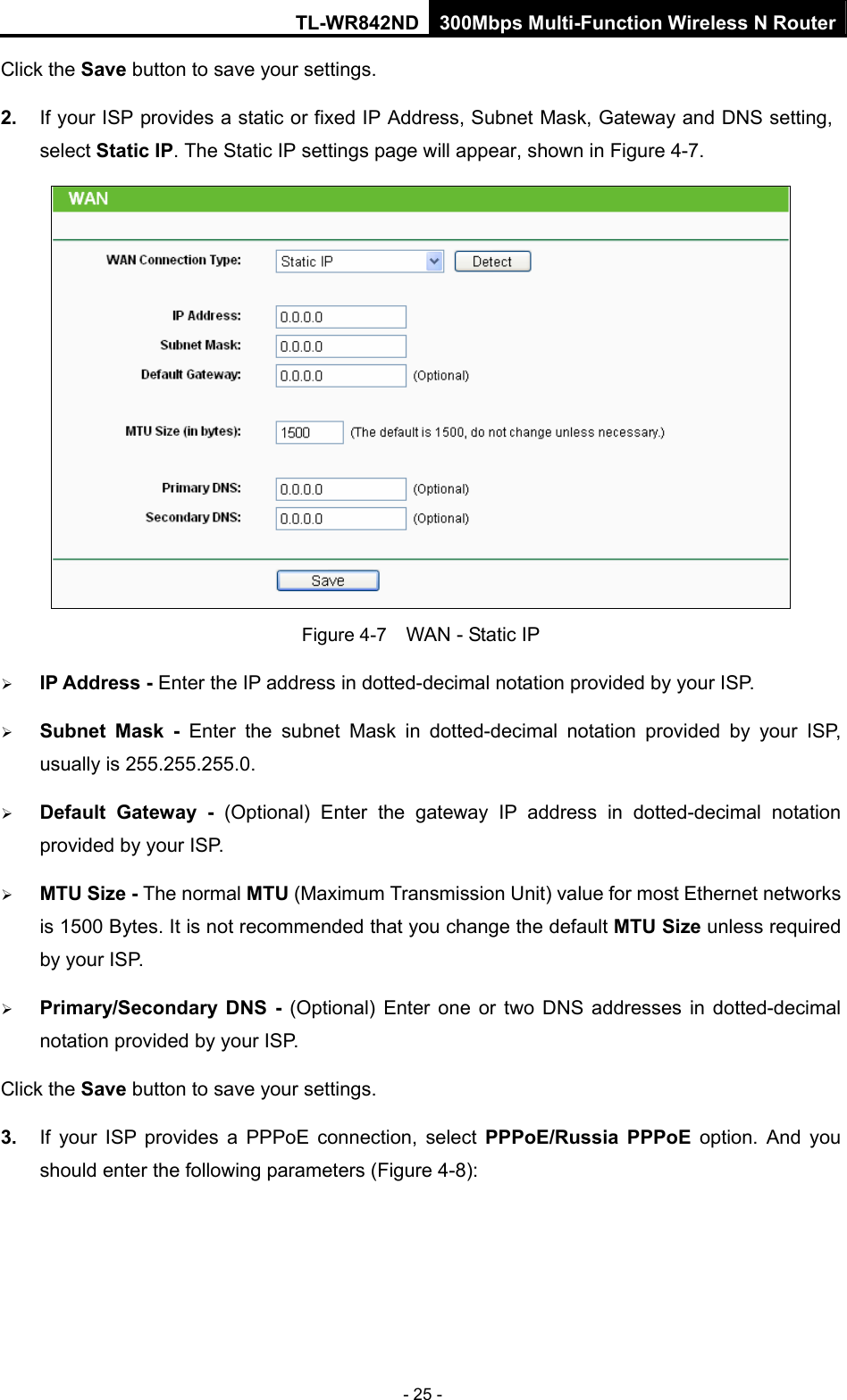 TL-WR842ND 300Mbps Multi-Function Wireless N Router - 25 - Click the Save button to save your settings. 2.  If your ISP provides a static or fixed IP Address, Subnet Mask, Gateway and DNS setting, select Static IP. The Static IP settings page will appear, shown in Figure 4-7.  Figure 4-7    WAN - Static IP ¾ IP Address - Enter the IP address in dotted-decimal notation provided by your ISP. ¾ Subnet Mask - Enter the subnet Mask in dotted-decimal notation provided by your ISP, usually is 255.255.255.0. ¾ Default Gateway - (Optional) Enter the gateway IP address in dotted-decimal notation provided by your ISP. ¾ MTU Size - The normal MTU (Maximum Transmission Unit) value for most Ethernet networks is 1500 Bytes. It is not recommended that you change the default MTU Size unless required by your ISP.   ¾ Primary/Secondary DNS - (Optional) Enter one or two DNS addresses in dotted-decimal notation provided by your ISP. Click the Save button to save your settings. 3.  If your ISP provides a PPPoE connection, select PPPoE/Russia PPPoE option. And you should enter the following parameters (Figure 4-8): 