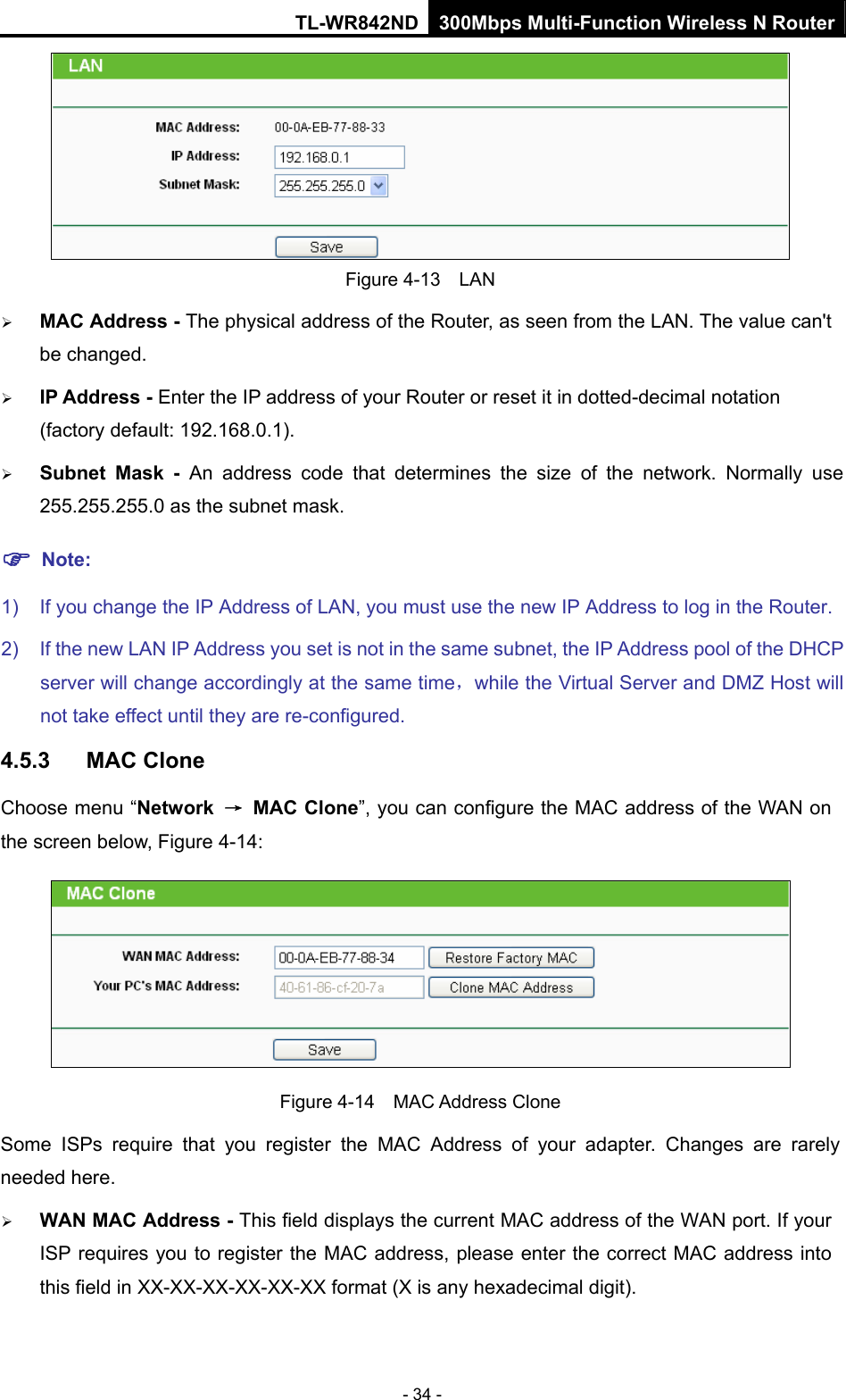 TL-WR842ND 300Mbps Multi-Function Wireless N Router - 34 -  Figure 4-13  LAN ¾ MAC Address - The physical address of the Router, as seen from the LAN. The value can&apos;t be changed. ¾ IP Address - Enter the IP address of your Router or reset it in dotted-decimal notation (factory default: 192.168.0.1). ¾ Subnet Mask - An address code that determines the size of the network. Normally use 255.255.255.0 as the subnet mask.   ) Note: 1)  If you change the IP Address of LAN, you must use the new IP Address to log in the Router.   2)  If the new LAN IP Address you set is not in the same subnet, the IP Address pool of the DHCP server will change accordingly at the same time，while the Virtual Server and DMZ Host will not take effect until they are re-configured. 4.5.3  MAC Clone Choose menu “Network  → MAC Clone”, you can configure the MAC address of the WAN on the screen below, Figure 4-14:  Figure 4-14  MAC Address Clone Some ISPs require that you register the MAC Address of your adapter. Changes are rarely needed here. ¾ WAN MAC Address - This field displays the current MAC address of the WAN port. If your ISP requires you to register the MAC address, please enter the correct MAC address into this field in XX-XX-XX-XX-XX-XX format (X is any hexadecimal digit).   