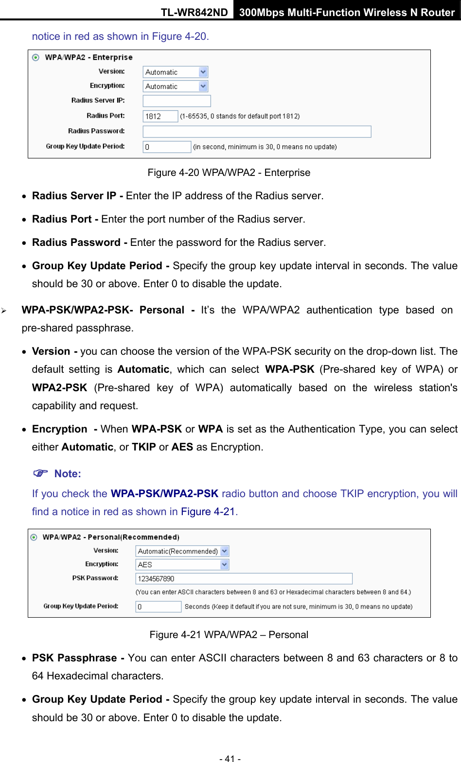TL-WR842ND 300Mbps Multi-Function Wireless N Router - 41 - notice in red as shown in Figure 4-20.  Figure 4-20 WPA/WPA2 - Enterprise • Radius Server IP - Enter the IP address of the Radius server. • Radius Port - Enter the port number of the Radius server. • Radius Password - Enter the password for the Radius server. • Group Key Update Period - Specify the group key update interval in seconds. The value should be 30 or above. Enter 0 to disable the update. ¾ WPA-PSK/WPA2-PSK- Personal - It’s the WPA/WPA2 authentication type based on pre-shared passphrase.   • Version - you can choose the version of the WPA-PSK security on the drop-down list. The default setting is Automatic, which can select WPA-PSK  (Pre-shared key of WPA) or WPA2-PSK  (Pre-shared key of WPA) automatically based on the wireless station&apos;s capability and request. • Encryption - When WPA-PSK or WPA is set as the Authentication Type, you can select either Automatic, or TKIP or AES as Encryption. ) Note:  If you check the WPA-PSK/WPA2-PSK radio button and choose TKIP encryption, you will find a notice in red as shown in Figure 4-21.  Figure 4-21 WPA/WPA2 – Personal • PSK Passphrase - You can enter ASCII characters between 8 and 63 characters or 8 to 64 Hexadecimal characters. • Group Key Update Period - Specify the group key update interval in seconds. The value should be 30 or above. Enter 0 to disable the update. 