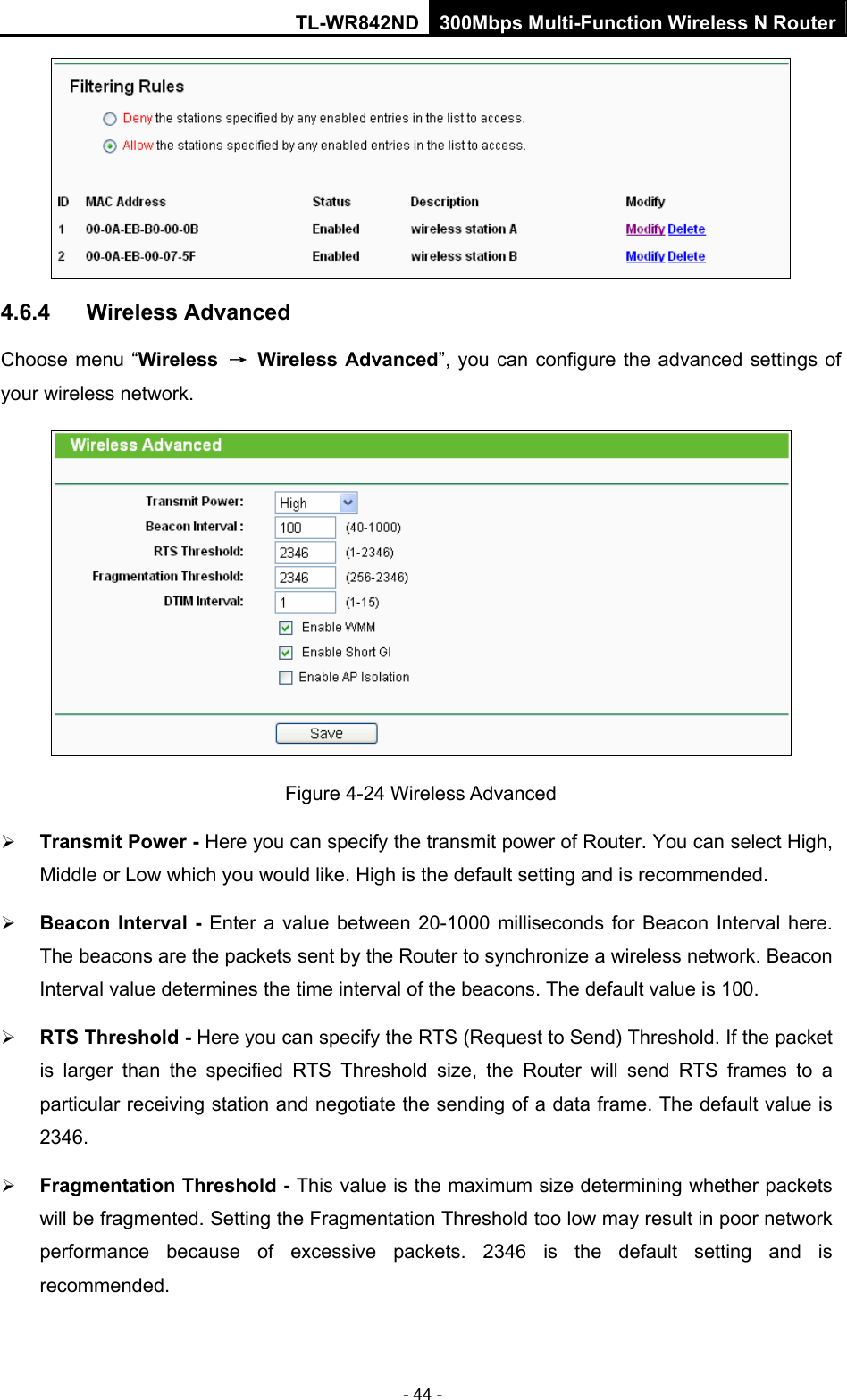 TL-WR842ND 300Mbps Multi-Function Wireless N Router - 44 -  4.6.4  Wireless Advanced Choose menu “Wireless  → Wireless Advanced”, you can configure the advanced settings of your wireless network.  Figure 4-24 Wireless Advanced ¾ Transmit Power - Here you can specify the transmit power of Router. You can select High, Middle or Low which you would like. High is the default setting and is recommended. ¾ Beacon Interval - Enter a value between 20-1000 milliseconds for Beacon Interval here. The beacons are the packets sent by the Router to synchronize a wireless network. Beacon Interval value determines the time interval of the beacons. The default value is 100.   ¾ RTS Threshold - Here you can specify the RTS (Request to Send) Threshold. If the packet is larger than the specified RTS Threshold size, the Router will send RTS frames to a particular receiving station and negotiate the sending of a data frame. The default value is 2346.  ¾ Fragmentation Threshold - This value is the maximum size determining whether packets will be fragmented. Setting the Fragmentation Threshold too low may result in poor network performance because of excessive packets. 2346 is the default setting and is recommended.  