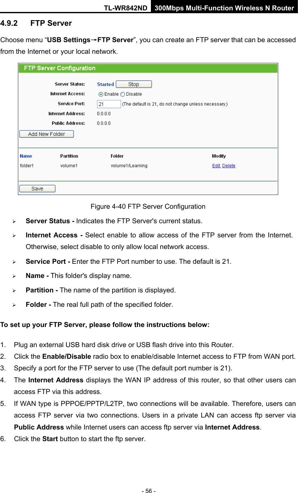 TL-WR842ND 300Mbps Multi-Function Wireless N Router - 56 - 4.9.2  FTP Server Choose menu “USB Settings→FTP Server”, you can create an FTP server that can be accessed from the Internet or your local network.    Figure 4-40 FTP Server Configuration ¾ Server Status - Indicates the FTP Server&apos;s current status.   ¾ Internet Access - Select enable to allow access of the FTP server from the Internet. Otherwise, select disable to only allow local network access.   ¾ Service Port - Enter the FTP Port number to use. The default is 21.   ¾ Name - This folder&apos;s display name. ¾ Partition - The name of the partition is displayed.   ¾ Folder - The real full path of the specified folder. To set up your FTP Server, please follow the instructions below:  1.  Plug an external USB hard disk drive or USB flash drive into this Router.   2. Click the Enable/Disable radio box to enable/disable Internet access to FTP from WAN port.   3.  Specify a port for the FTP server to use (The default port number is 21).   4. The Internet Address displays the WAN IP address of this router, so that other users can access FTP via this address.   5.  If WAN type is PPPOE/PPTP/L2TP, two connections will be available. Therefore, users can access FTP server via two connections. Users in a private LAN can access ftp server via Public Address while Internet users can access ftp server via Internet Address.  6. Click the Start button to start the ftp server.    