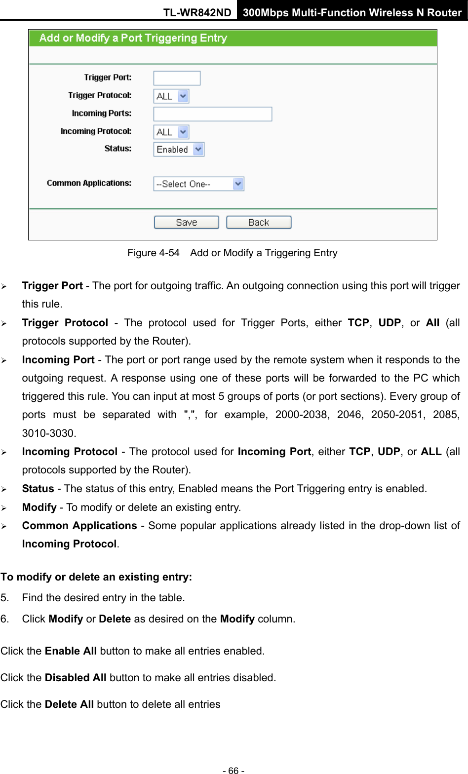 TL-WR842ND 300Mbps Multi-Function Wireless N Router - 66 -  Figure 4-54    Add or Modify a Triggering Entry ¾ Trigger Port - The port for outgoing traffic. An outgoing connection using this port will trigger this rule.   ¾ Trigger Protocol - The protocol used for Trigger Ports, either TCP,  UDP, or All  (all protocols supported by the Router).   ¾ Incoming Port - The port or port range used by the remote system when it responds to the outgoing request. A response using one of these ports will be forwarded to the PC which triggered this rule. You can input at most 5 groups of ports (or port sections). Every group of ports must be separated with &quot;,&quot;, for example, 2000-2038, 2046, 2050-2051, 2085, 3010-3030.  ¾ Incoming Protocol - The protocol used for Incoming Port, either TCP, UDP, or ALL (all protocols supported by the Router).   ¾ Status - The status of this entry, Enabled means the Port Triggering entry is enabled.   ¾ Modify - To modify or delete an existing entry.   ¾ Common Applications - Some popular applications already listed in the drop-down list of Incoming Protocol. To modify or delete an existing entry: 5.  Find the desired entry in the table.   6. Click Modify or Delete as desired on the Modify column.   Click the Enable All button to make all entries enabled. Click the Disabled All button to make all entries disabled. Click the Delete All button to delete all entries  