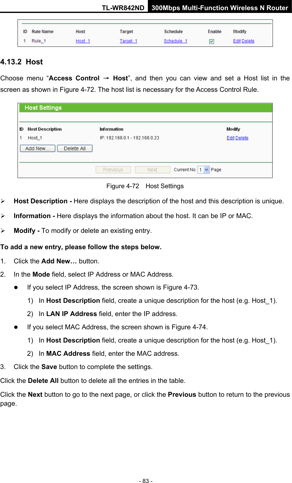 TL-WR842ND 300Mbps Multi-Function Wireless N Router - 83 -  4.13.2  Host Choose menu “Access Control → Host”, and then you can view and set a Host list in the screen as shown in Figure 4-72. The host list is necessary for the Access Control Rule.  Figure 4-72  Host Settings ¾ Host Description - Here displays the description of the host and this description is unique.   ¾ Information - Here displays the information about the host. It can be IP or MAC.   ¾ Modify - To modify or delete an existing entry.   To add a new entry, please follow the steps below. 1. Click the Add New… button. 2. In the Mode field, select IP Address or MAC Address. z If you select IP Address, the screen shown is Figure 4-73.  1) In Host Description field, create a unique description for the host (e.g. Host_1).   2) In LAN IP Address field, enter the IP address. z If you select MAC Address, the screen shown is Figure 4-74.  1) In Host Description field, create a unique description for the host (e.g. Host_1). 2) In MAC Address field, enter the MAC address. 3. Click the Save button to complete the settings. Click the Delete All button to delete all the entries in the table. Click the Next button to go to the next page, or click the Previous button to return to the previous page. 