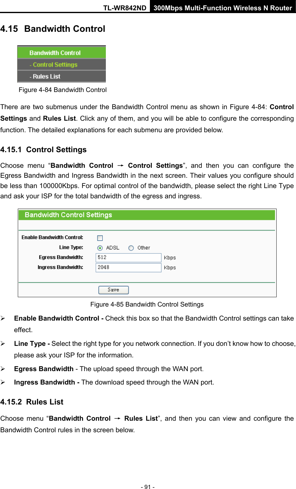 TL-WR842ND 300Mbps Multi-Function Wireless N Router - 91 - 4.15  Bandwidth Control  Figure 4-84 Bandwidth Control There are two submenus under the Bandwidth Control menu as shown in Figure 4-84: Control Settings and Rules List. Click any of them, and you will be able to configure the corresponding function. The detailed explanations for each submenu are provided below. 4.15.1  Control Settings Choose menu “Bandwidth Control → Control Settings”, and then you can configure the Egress Bandwidth and Ingress Bandwidth in the next screen. Their values you configure should be less than 100000Kbps. For optimal control of the bandwidth, please select the right Line Type and ask your ISP for the total bandwidth of the egress and ingress.  Figure 4-85 Bandwidth Control Settings ¾ Enable Bandwidth Control - Check this box so that the Bandwidth Control settings can take effect. ¾ Line Type - Select the right type for you network connection. If you don’t know how to choose, please ask your ISP for the information. ¾ Egress Bandwidth - The upload speed through the WAN port. ¾ Ingress Bandwidth - The download speed through the WAN port. 4.15.2  Rules List Choose menu “Bandwidth Control → Rules List”, and then you can view and configure the Bandwidth Control rules in the screen below. 